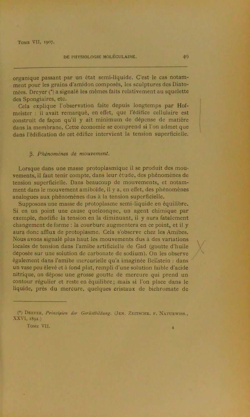DE PHVSIOLOGIE MOLÉCULAIRE. 49 organique passant par un état semi-liquide. C'est le cas notam- ment pour les grains d'amidon composés, les sculptures des Diato- mées. Dreyer (*) a signalé les mêmes faits relativement au squelette des Spongiaires, etc. Cela explique l'observation faite depuis longtemps par Hof- meister : il avait remarqué, en effet, que l’édifice cellulaire est construit de façon qu'il y ait minimum de dépense de matière dans la membrane. Cette économie se comprend si l'on admet que dans l’édification de cet édifice intervient la tension superficielle. p. Phénomènes de mouvement. Lorsque dans une masse protoplasmique il se produit des mou- vements, il faut tenir compte, dans leur étude, des phénomènes de tension superficielle. Dans beaucoup de mouvements, et notam- ment dans le mouvement amiboïde, il y a, en effet, des phénomènes analogues aux phénomènes dus à la tension superficielle. Supposons une masse de protoplasme semi-liquide en équilibre. Si en un point une cause quelconque, un agent chimique par exemple, rhodifie la tension en la diminuant, il y aura fatalement changement de forme : la courbure augmentera en ce point, et il y aura donc afflux de protoplasme. Cela s’observe chez les Amibes. Nous avons signalé plus haut les mouvements dus à des variations locales de tension dans l’amibe artificielle de Cad (goutte d’huile déposée sur une solution de carbonate de sodium). On les observe également dans l’amibe mercurielle qu’a imaginée Beilstein : dans un vase peu élevé et à fond plat, rempli d’une solution faible d’acide nitrique, on dépose une grosse goutte de mercure qui prend un contour régulier et reste en équilibre; mais si l’on place dans le liquide, près du mercure, quelques cristaux de bichromate de (*) Dreyer, Principien dcr Gerüstbildung. (Jen. Zeitschr. f. Naturwiss., XXVT, 1892.) Tome VII. .