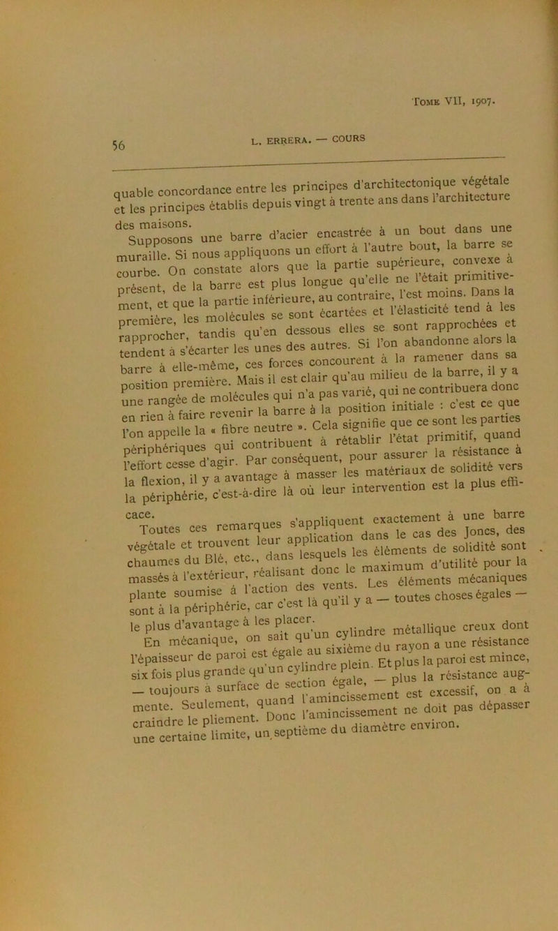56 L. ERRERA. — COURS q„able concordance entre lee principes et les principes établis depuis vmgt a trente ans dans 1 architecture '**'simDosons une barre d'acier encastrée à un bout dans une ur!ramrsi nous appliquions un effort à l'autre bout, la barre se ”ürb On cLsta^^f 1rs que la partie supérieure convexe à urLeni de la barre est plus longue qu'elle ne l'etait Pnm.«je- ^ et uue la partie inférieure, au contraire, l'est moins. Dans la ^ nfolécules se sont écartées et l’élasticité tend a les ^‘■l^r ta^is qir dessous elles se sont rapprochées et rTnÜécarl lelnes des autres. Si l'on abandonne alors la “n^pVel^la Tbre neutre .. Cela signifie - -m 1. “toutes ces remarques s'appliquent ex-temem une^barre végétale et trouvent 'eut sPPbeat^^ chaumes du Blé, etc., aa 4 rrhaYimiim d’utilité pour la massés à l'extérieur, réalisant onc Les éléments mécaniques plante soum se a 1 act on de^ vems^ _ _ sont à la périphérie, car c est la quii y le P'ue''’e””‘“f cylindre métallique creux dont En mécanique, on sait q -x,.,,,, hn ravon a une résistance l'épaisseur de paroi est éga e ““ sixi n,jnce, six fois plus grande qu'un ey';dre P^n Et p “ P _ louiours à surface t>e sectmn^égal^ ^ , mente. Seulement, qu „;ncissement ne doit pas dépasser