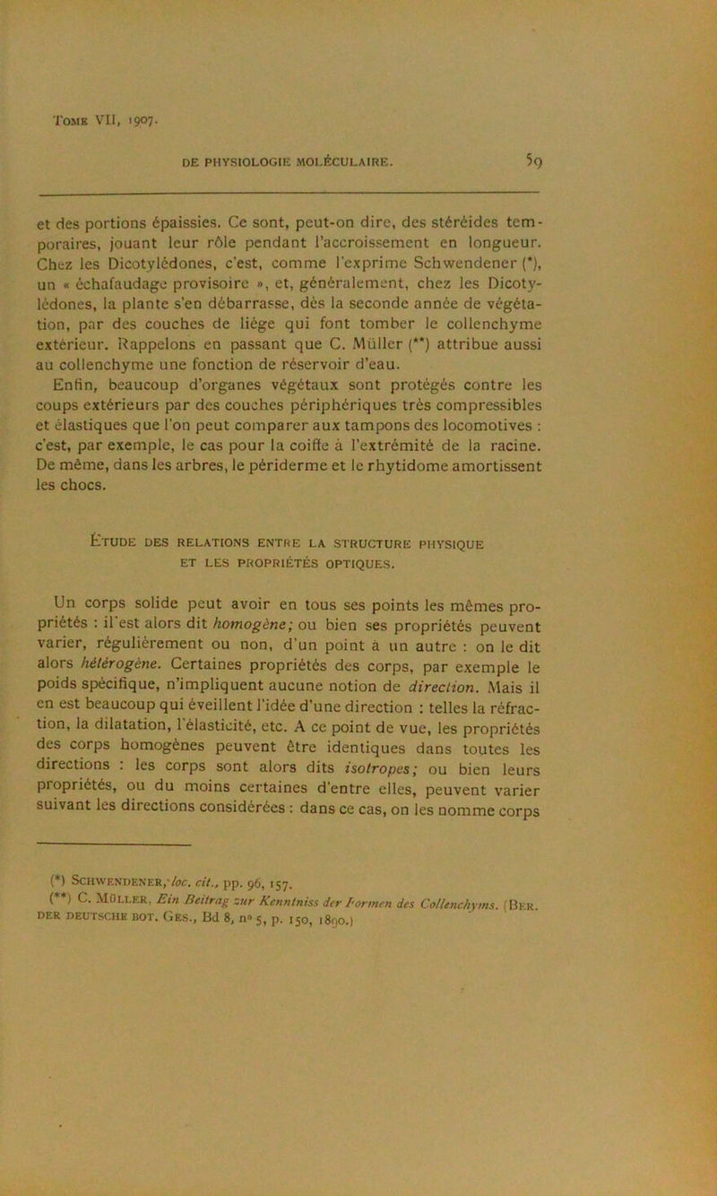 DE PHYSIOLOGtE MOLÉCULAIRE. 59 et des portions épaissies. Ce sont, peut-on dire, des stéréides tem- poraires, jouant leur rôle pendant l’accroissement en longueur. Chez les Dicotylédones, c’est, comme l’exprime Schwendener (*), un « échafaudage provisoire », et, généralement, chez les Dicoty- lédones, la plante s’en débarrasse, dès la seconde année de végéta- tion, par des couches de liège qui font tomber le collenchyme extérieur. Rappelons en passant que C. Müller (**) attribue aussi au collenchyme une fonction de réservoir d’eau. Enfin, beaucoup d’organes végétaux sont protégés contre les coups extérieurs par des couches périphériques très compressibles et élastiques que l’on peut comparer aux tampons des locomotives : c’est, par exemple, le cas pour la coiffe à l’extrémité de la racine. De même, dans les arbres, le périderme et le rhytidome amortissent les chocs. Étude des relations entre la structure physique ET les propriétés OPTIQUES. Un corps solide peut avoir en tous ses points les mêmes pro- priétés ; il est alors dit homogène', ou bien ses propriétés peuvent varier, régulièrement ou non, d’un point à un autre ; on le dit alors hétérogène. Certaines propriétés des corps, par exemple le poids spécifique, n’impliquent aucune notion de direction. Mais il en est beaucoup qui éveillent l’idée d’une direction : telles la réfrac- tion, la dilatation, l’élasticité, etc. A ce point de vue, les propriétés des corps homogènes peuvent être identiques dans toutes les directions . les corps sont alors dits isotropes i ou bien leurs propriétés, ou du moins certaines d’entre elles, peuvent varier suivant les directions considérées : dans ce cas, on les nomme corps (*) Schwendener,7(7^. dt., pp. 96, 157. (**) C. Müller, £in Heitrag zur Kcnntniss dcr Formen des Collenchyms. (Ber