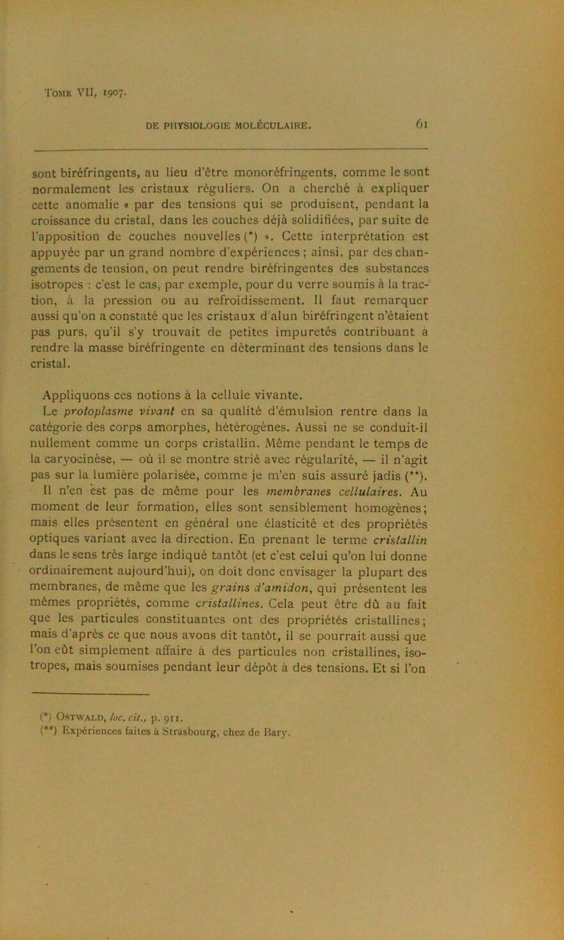 DE PHYSIOLOGIE MOLÉCULAIRE. 61 sont biréfringents, au lieu d’être monoréfringents, comme le sont normalement les cristaux réguliers. On a cherché à expliquer cette anomalie « par des tensions qui se produisent, pendant la croissance du cristal, dans les couches déjà solidifiées, par suite de l’apposition de couches nouvelles!*) ». Cette interprétation est appuyée par un grand nombre d’expériences ; ainsi, par des chan- gements de tension, on peut rendre biréfringentes des substances isotropes : c’est le cas, par exemple, pour du verre soumis à la trac- tion, à la pression ou au refroidissement. 11 faut remarquer aussi qu’on a constaté que les cristaux d’alun biréfringent n’étaient pas purs, qu’il s’y trouvait de petites impuretés contribuant à rendre la masse biréfringente en déterminant des tensions dans le cristal. Appliquons ces notions à la cellule vivante. Le protoplasme vivant en sa qualité d’émulsion rentre dans la catégorie des corps amorphes, hétérogènes. Aussi ne se conduit-il nullement comme un corps cristallin. Même pendant le temps de la caryocinèse, — où il se montre strié avec régularité, — il n’agit pas sur la lumière polarisée, comme je m’en suis assuré jadis (**). Il n’en est pas de même pour les membranes cellulaires. Au moment de leur formation, elles sont sensiblement homogènes; mais elles présentent en général une élasticité et des propriétés optiques variant avec la direction. En prenant le terme cristallin dans le sens très large indiqué tantôt (et c’est celui qu’on lui donne ordinairement aujourd’hui), on doit donc envisager la plupart des membranes, de même que les grains d'amidon, qui présentent les mêmes propriétés, comme cristallines. Cela peut être dû au fait que les particules constituantes ont des propriétés cristallines; mais d’après ce que nous avons dit tantôt, il se pourrait aussi que 1 on eût simplement affaire à des particules non cristallines, iso- tropes, mais soumises pendant leur dépôt à des tensions. Et si l’on (*) OSTWALD, loc. cit., p. 911. f**) Expériences faites à Strasbourg, chez de Bary.
