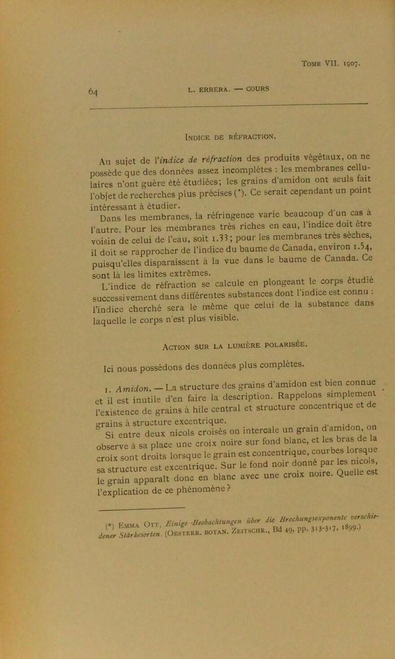 64 L. ERRERA. — COURS Indice de réfraction. Au sujet de {'indice de réfraction des produits végétaux, on ne possède que des données assez incomplètes ; les membranes cellu- laires n’ont guère été étudiées; les grains d’amidon ont seuls fait l’objet de recherches plus précises (*). Ce serait cependant un point intéressant à étudier. j. ■ Dans les membranes, la réfringence varie beaucoup d un cas a l’autre Pour les membranes très riches en eau, 1 indice doit être voisin de celui de l’eau, soit i.33 ; pour les membranes très sèches, il doit se rapprocher de l’indice du baume de Canada, environ i.5q, puisqu’elles disparaissent à la vue dans le baume de Canada. Ce sont là les limites extrêmes. L’indice de réfraction se calcule en plongeant le corps étudie successivement dans différentes substances dont l’indice est connu ; l’indice cherché sera le même que celui de la substance dans laquelle le corps n’est plus visible. Action sur la lumière polarisée. Ici nous possédons des données plus complètes. I. Amidon. — La structure des grains d’amidon est bien connue et il est inutile d'en faire la description. Rappelons simplement l'existence de grains à hile central et structure concentrique et de erains à structure excentrique. ^ Si entre deux niçois croisés on intercale un grain d amidon, on observe à sa place une croix noire sur fond blanc, et les bras de a croix sont droits lorsque le grain est concentrique, courbes lorsque sa structure est excentrique. Sur le fond noir donné par les niçois le grain apparaît donc en blanc avec une croix noire. Quelle l’explication de ce phénomène ? (.) Emmx Oit, FJ.il, ■BM.u.içn üi,r (OSSTSER. botan. ZeitschR., Bd 49, PP. î'3 3>7.