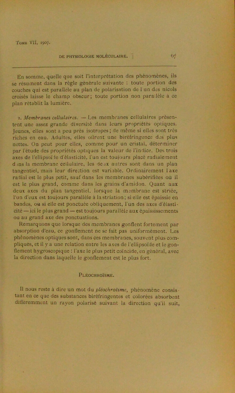 DE PHYSIOLOÜIE MOLÉCULAIRE. 1 07 En somme, quelle que soit l’interprétation des phénomènes, ils se résument dans la règle générale suivante : toute portion des couches qui est parallèle au plan de polarisation de 1 un des niçois croisés laisse le champ obscur; toute portion non parallèle a ce plan rétablit la lumière. 2. Membranes cellulaires. — Les membranes cellulaires présen- tent une assez grande diversité dans leurs propriétés optiques. Jeunes, elles sont à peu près isotropes ; de même si elles sont très riches en eau. Adultes, elles ollrent une biréfringence des plus nettes. On peut pour elles, comme pour un cristal, déterminer par l'étude des propriétés optiques la valeur de l’indice. Des trois axes de l’ellipsoïle d'élasticité, l'un est toujours placé radialement d ms la membrane cellulaire, les deux autres sont dans un plan tangentiel, mais leur direction est variable. Ordinairement laxe radial est le plus petit, sauf dans les membranes subérifiées où il est le plus grand, comme dans les grains d’amidon. Quant aux deux axes du plan tangentiel, lorsque la membrane est striée, l’un d’eux est toujours parallèle à la striation; si elle est épaissie en bandes, ou si elle est ponctuée obliquement, l'un des axes d'élasti- cité — ici le plus grand — est toujours parallèle aux épaississements ou au grand axe des ponctuations. Remarquons que lorsque des membranes gonflent fortement par absorption d’eau, ce gonflement ne se fait pas uniformément. Les phénomènes optiques sont, dans ces membranes, souvent plus com- pliqués, et il y a une relation entre les axes de l’ellipsoïde et le gon- flement hygroscopique : l’axe le plus petit coïncide, en général, avec la direction dans laquelle le gonflement est le plus fort. Pléochroïsme. H nous reste à dire un mot du pléochroïsme, phénomène consis- tant en ce que des substances biréfringentes et colorées absorbent différemment un rayon polarisé suivant la direction qu’il suit,