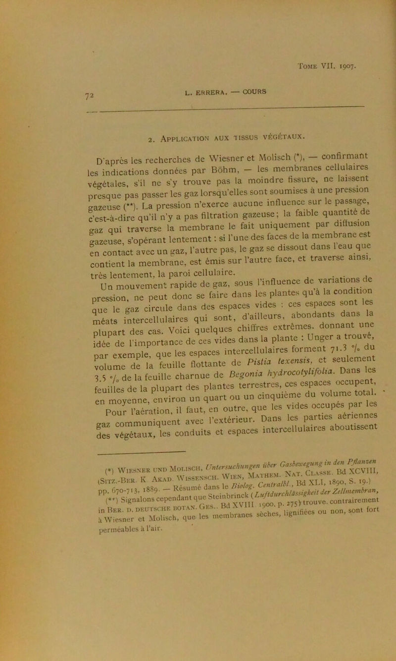 72 L. ERRERA. — COURS 2. Application aux tissus végétaux. D'après les recherches de Wiesner et Molisch (*), confirmant les indications données par Bôhm, - les membranes cellulaires végétales, s’il ne s’y trouve pas la moindre fissure, ne laissent presque pas passer les gaz lorsqu’elles sont soumises à une pression gazeuse (**). La pression n’exerce aucune influence sur le passage, c’est-à-dire qu’il n’y a pas filtration gazeuse; la faible quantité de gaz qui traverse la membrane le fait uniquement par diffusion gazeuse, s’opérant lentement ; si l’une des faces de la membrane est en contact avec un gaz, l’autre pas, le gaz se dissout dans l eau que contient la membrane, est émis sur l’autre face, et traverse ainsi, très lentement, la paroi cellulaire. . Un mouvement rapide de gaz, sous l'influence de variations de pression, ne peut donc se taire dans les plantes qu à la condition que le gaz circule dans des espaces vides : ces espaces sont les méats intercelluiaires qui sont, d'ailleurs, plupart des cas. Voici quelques chiffres extrêmes, donnant une Idée de l'importance de ces vides dans la plante : Unger a trouvé par exemple, que les espaces intercelluiaires forment v\ /• volume de la feuille flottante de Pistil ^ 5 •/. de la feuille charnue de Begoma hyirocolyhfoUa. Dans les euil es L la plupart des plantes terrestres, ces espaces occupen , en moyenne, environ un quart ou un cinquième du volume total p3 “aération, il faut, en outre, que les vides occupes par 1 gaz communiquent avec l’extérieur. Dans les parties aériennes Ls végétaux, les conduits et espaces intercelluiaires aboutissen (*) Wiesner und Molisch, (Sitz.-Ber. K Akad. WISSENSCH. ■ , * ‘CfniralU. Bd XLI, 1890, s. I9-) pp. 670-713. 1889. — Résumé dans e ^ ^ Signalons cependant que ftrouve, contrairement in Ber. d.Deutsche bot.an.(»es.. BdXVIII J sont fort à Wiesner et Molisch, que les membranes seches, hgmhees perméables à l’air.