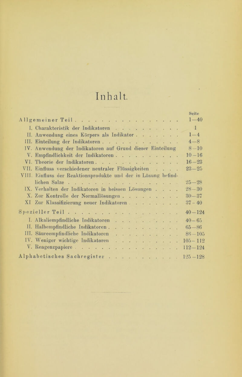 I n h a 11. Seite Allgemeiner Teil 1 —40 1. Charakteristik der Indikatoren 1 II. Anwendung eines Körpers als Indikator 1 — 4 III. Einteilung der Indikatoren 4—8 IV. Anwendung der Indikatoren auf Grund dieser Einteilung 8 — 10 V. Empfindlichkeit der Indikatoren 10 — 16 VI. Theorie der Indikatoren 16—23 VTT. Einfluss verschiedener neutraler Flüssigkeiten .... 23—25 VIII. Einfluss der Reaktionsprodukte und der in Lösung befind- lichen Salze 25—28 IX. Verhalten der Indikatoren in heissen Lösungen .... 28 — 30 X. Zur Kontrolle der Normallösungen 30—37 XI Zur Klassifizierung neuer Indikatoren 37-40 Spezieller Teil 40 — 124 I. Alkaliempfindliche Indikatoren 40—65 II. Halbempfindliche Indikatoren 65—86 III. Säureempfindliche Indikatoren 86 — 105 IV. Weniger wichtige Indikatoren 105—112 V. Reagenzpapiere 112—124 Alphabetisches Sachregister 125—128
