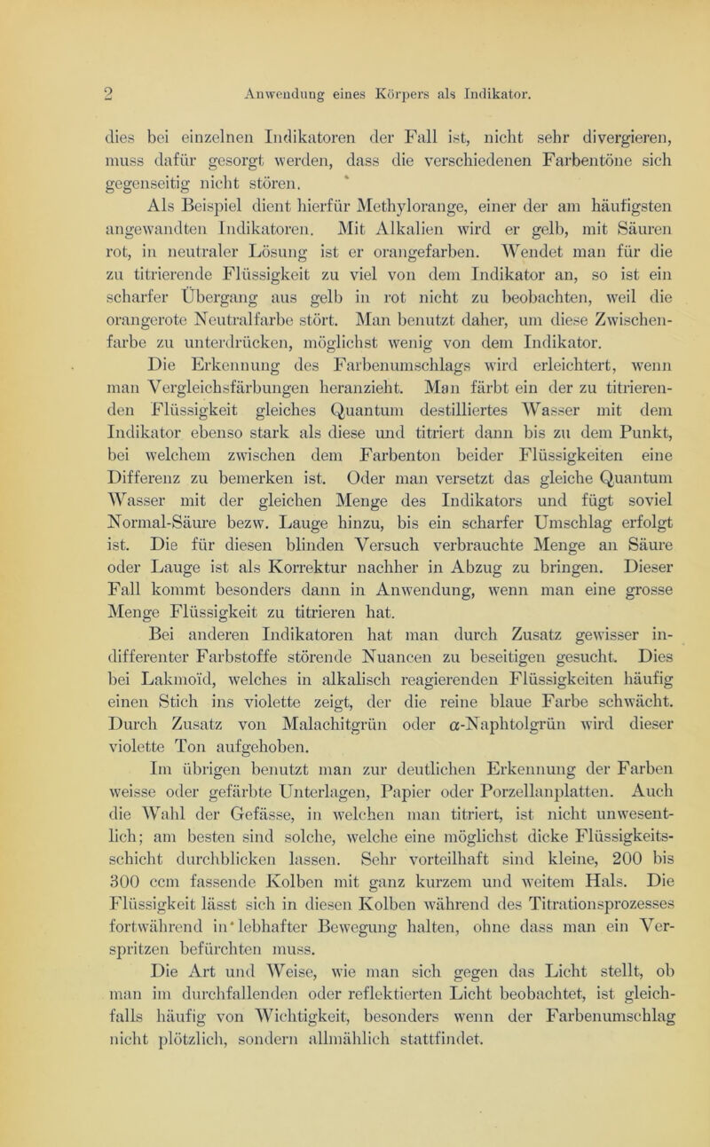 dies bei einzelnen Indikatoren der Fall ist, nicht sehr divergieren, muss dafür gesorgt werden, dass die verschiedenen Farbentöne sich gegenseitig nicht stören. Als Beispiel dient hierfür Methylorange, einer der am häufigsten angewandten Indikatoren. Mit Alkalien wird er gelb, mit Säuren rot, in neutraler Lösung ist er orangefarben. Wendet man für die zu titrierende Flüssigkeit zu viel von dem Indikator an, so ist ein scharfer Übergang aus gelb in rot nicht zu beobachten, weil die orangerote Neutralfarbe stört. Man benutzt daher, um diese Zwischen- farbe zu unterdrücken, möglichst wenig von dem Indikator. Die Erkennung des Farbenumschlags wird erleichtert, wenn man Vergleichsfärbungen heranzieht. Man färbt ein der zu titrieren- den Flüssigkeit gleiches Quantum destilliertes Wasser mit dem Indikator ebenso stark als diese und titriert dann bis zu dem Punkt, bei welchem zwischen dem Farben ton beider Flüssigkeiten eine Differenz zu bemerken ist. Oder man versetzt das gleiche Quantum Wasser mit der gleichen Menge des Indikators und fügt soviel Normal-Säure bezw. Lauge hinzu, bis ein scharfer Umschlag erfolgt ist. Die für diesen blinden Versuch verbrauchte Menge an Säure oder Lauge ist als Korrektur nachher in Abzug zu bringen. Dieser Fall kommt besonders dann in Anwendung, wenn man eine grosse Menge Flüssigkeit zu titrieren hat. Bei anderen Indikatoren hat man durch Zusatz gewisser in- differenter Farbstoffe störende Nuancen zu beseitigen gesucht. Dies bei Lakmo'id, welches in alkalisch reagierenden Flüssigkeiten häufig einen Stich ins violette zeigt, der die reine blaue Farbe schwächt. Durch Zusatz von Malachitgrün oder a-Naphtolgrün wird dieser violette Ton aufgehoben. Im übrigen benutzt man zur deutlichen Erkennung der Farben weisse oder gefärbte Unterlagen, Papier oder Porzellanplatten. Auch die Wahl der Gefässe, in welchen man titriert, ist nicht unwesent- lich; am besten sind solche, welche eine möglichst dicke Flüssigkeits- schicht durchblicken lassen. Sehr vorteilhaft sind kleine, 200 bis 300 ccm fassende Kolben mit ganz kurzem und weitem Hals. Die Flüssigkeit lässt sich in diesen Kolben während des Titrationsprozesses fortwährend in* lebhafter Bewegung halten, ohne dass man ein Ver- spritzen befürchten muss. Die Art und Weise, wie man sich gegen das Licht stellt, ob man im durchfallenden oder reflektierten Licht beobachtet, ist gleich- falls häufig von Wichtigkeit, besonders wenn der Farbenumschlag nicht plötzlich, sondern allmählich stattfindet.