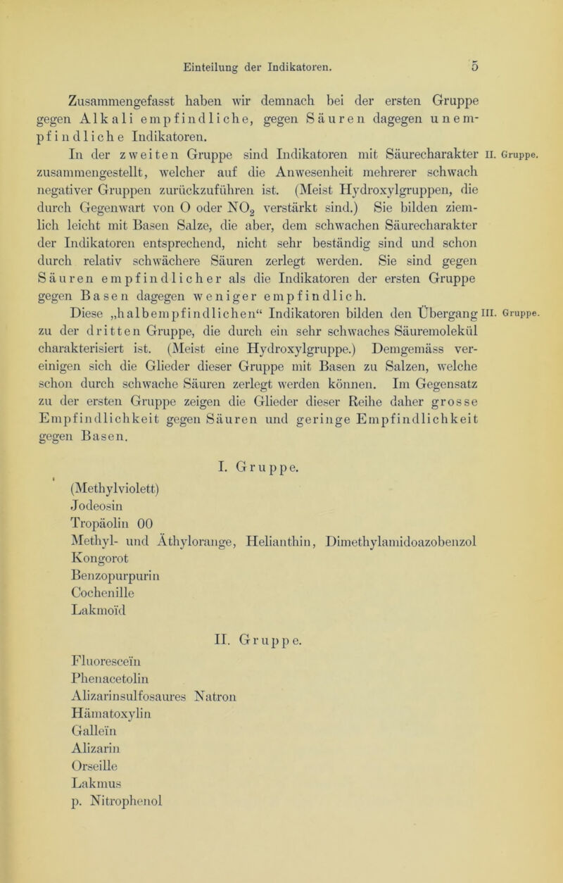 Zusammengefasst haben wir demnach bei der ersten Gruppe gegen Alkali empfindliche, gegen Säuren dagegen unem- pfindliche Indikatoren. In der zweiten Gruppe sind Indikatoren mit Säurecharakter n. Gruppe, zusammengestellt, welcher auf die Anwesenheit mehrerer schwach negativer Gruppen zurückzuführen ist. (Meist Hydroxylgruppen, die durch Gegenwart von O oder N02 verstärkt sind.) Sie bilden ziem- lich leicht mit Basen Salze, die aber, dem schwachen Säurecharakter der Indikatoren entsprechend, nicht sehr beständig sind und schon durch relativ schwächere Säuren zerlegt werden. Sie sind gegen Säuren empfindliche r als die Indikatoren der ersten Gruppe gegen Basen dagegen weniger empfindlich. Diese „halbempfindlichen“ Indikatoren bilden den Übergangni- Gruppe, zu der dritten Gruppe, die durch ein sehr schwaches Säuremolekül charakterisiert ist. (Meist eine Hydroxylgruppe.) Demgemäss ver- einigen sich die Glieder dieser Gruppe mit Basen zu Salzen, welche schon durch schwache Säuren zerlegt werden können. Im Gegensatz zu der ersten Gruppe zeigen die Glieder dieser Reihe daher grosse Empfindlichkeit gegen Säuren und geringe Empfindlichkeit gegen Basen. I. G r u p p e. (Methylviolett) Jodeosin Tropäolin 00 Methyl- und Äthylorange, Helianthin, Dimethylamidoazobenzol Kongorot Benzopurpurin Cochenille Lakmoi'd II. G r u p p e. Fluorescein Phenacetolin Alizarinsulfosaures Natron Hämatoxylin G allein Alizarin Orseille Lakinus p. Nitrophenol