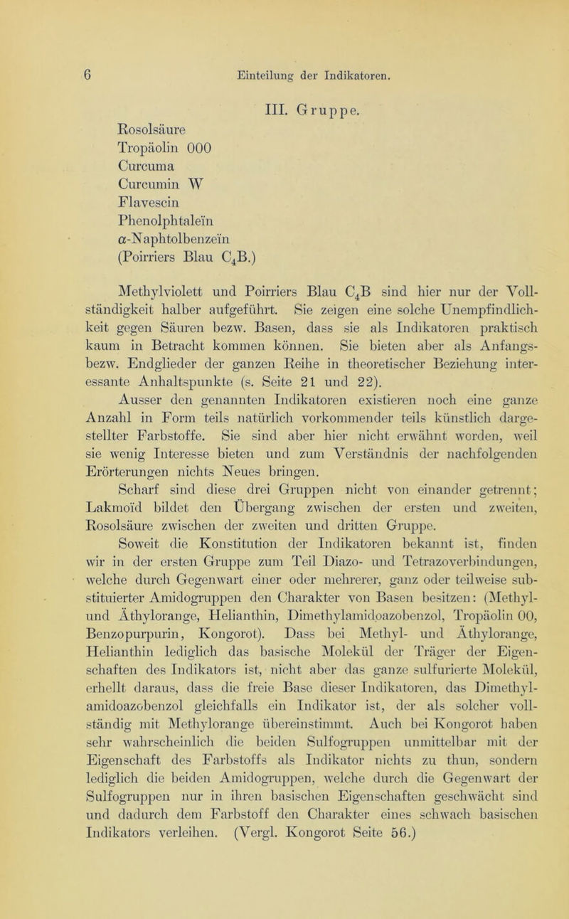 III. Gruppe. Rosolsäure Tropäolin 000 Curcuma Curcumin W Flavescin Phenolphtalei'n a-Naphtolbenzei’n (Poirriers Blau C4B.) Methylviolett und Poirriers Blau C4B sind hier nur der Voll- ständigkeit halber aufgeführt. Sie zeigen eine solche Unempfindlich- keit gegen Säuren bezw. Basen, dass sie als Indikatoren praktisch kaum in Betracht kommen können. Sie bieten aber als Anfangs- bezw. Endglieder der ganzen Reibe in theoretischer Beziehung inter- essante Anhaltspunkte (s. Seite 21 und 22). Ausser den genannten Indikatoren existieren noch eine ganze Anzahl in Form teils natürlich vorkommender teils künstlich darge- stellter Farbstoffe. Sie sind aber hier nicht erwähnt worden, weil sie wenig Interesse bieten und zum Verständnis der nachfolgenden Erörterungen nichts Neues bringen. Scharf sind diese drei Gruppen nicht von einander getrennt ; Lakmoi'd bildet den Übergang zwischen der ersten und zweiten, Rosolsäure zwischen der zweiten und dritten Gruppe. Soweit die Konstitution der Indikatoren bekannt ist, finden wir in der ersten Gruppe zum Teil Diazo- und Tetrazoverbindungen, welche durch Gegenwart einer oder mehrerer, ganz oder teilweise sub- stituierter Amidogruppen den Charakter von Basen besitzen: (Methyl- und Äthylorange, Helianthin, Dimethylamid.oazobenzol, Tropäolin 00, Benzopurpurin, Kongorot). Dass bei Methyl- und Äthylorange, Helianthin lediglich das basische Molekül der Träger der Eigen- schaften des Indikators ist, nicht aber das ganze sulfurierte Molekül, erhellt daraus, dass die freie Base dieser Indikatoren, das Dimethyl- amidoazobenzol gleichfalls ein Indikator ist, der als solcher voll- ständig mit Methylorange übereinstimmt. Auch bei Kongorot haben sehr wahrscheinlich die beiden Sulfogruppen unmittelbar mit der Eigenschaft des Farbstoffs als Indikator nichts zu thun, sondern lediglich die beiden Amidogruppen, welche durch die Gegenwart der Sulfogruppen nur in ihren basischen Eigenschaften geschwächt sind und dadurch dem Farbstoff den Charakter eines schwach basischen Indikators verleihen. (Vergl. Kongorot Seite 56.)