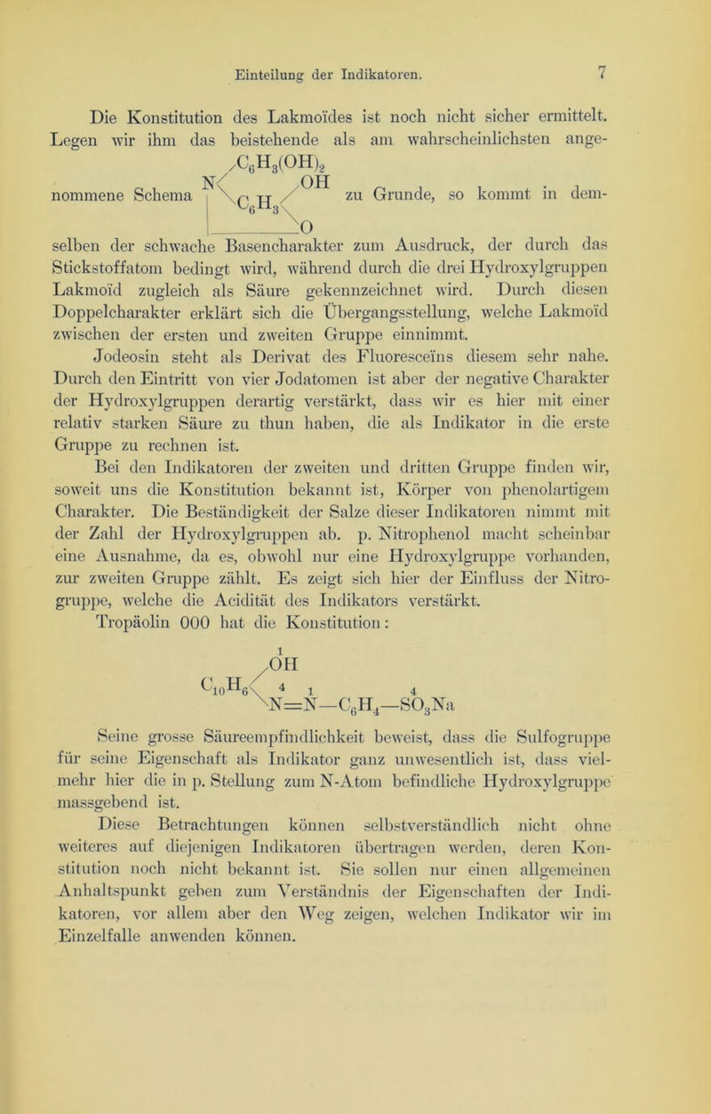 Die Konstitution des Lakmoi'des ist noch nicht sicher ermittelt. Legen wir ihm das beistehende als am wahrscheinlichsten ange- nommene Schema /C6H3(OH)2 N< OH Ußn3\ zu Grunde, so kommt in dem- selben der schwache Basencharakter zum Ausdruck, der durch das Stickstoffatom bedingt wird, während durch die drei Hydroxylgruppen Lakmoid zugleich als Säure gekennzeichnet wird. Durch diesen Doppelcharakter erklärt sich die Übergangsstellung, welche Lakmoid zwischen der ersten und zweiten Gruppe einnimmt. Jodeosin steht als Derivat des Fluorescei'ns diesem sehr nahe. Durch den Eintritt von vier Jodatomen ist aber der negative Charakter der Hydroxylgruppen derartig verstärkt, dass wir es hier mit einer relativ starken Säure zu thun haben, die als Indikator in die erste Gruppe zu rechnen ist. Bei den Indikatoren der zweiten und dritten Gruppe finden wir, soweit uns die Konstitution bekannt ist, Körper von phenolartigem Charakter. Die Beständigkeit der Salze dieser Indikatoren nimmt mit der Zahl der Hydroxylgruppen ab. p. Nitrophenol macht scheinbar eine Ausnahme, da es, obwohl nur eine Hydroxylgruppe vorhanden, zur zweiten Gruppe zählt. Es zeigt sich hier der Einfluss der Nitro- gruppe, welche die Acidität des Indikators verstärkt. Tropäolin 000 hat die Konstitution: 011 üi()HG\ 4 l 4 \N=N—C6H4—S03Na Seine grosse Säureempfindlichkeit beweist, dass die Sulfogruppe für seine Eigenschaft als Indikator ganz unwesentlich ist, dass viel- mehr hier die in p. Stellung zum N-Atom befindliche Hydroxylgruppe massgebend ist. Diese Betrachtungen können selbstverständlich nicht ohne weiteres auf diejenigen Indikatoren übertragen werden, deren Kon- stitution noch nicht bekannt ist. Sie sollen nur einen allgemeinen Anhaltspunkt geben zum Verständnis der Eigenschaften der Indi- katoren, vor allem aber den Weg zeigen, welchen Indikator wir im Einzelfalle an wen den können.