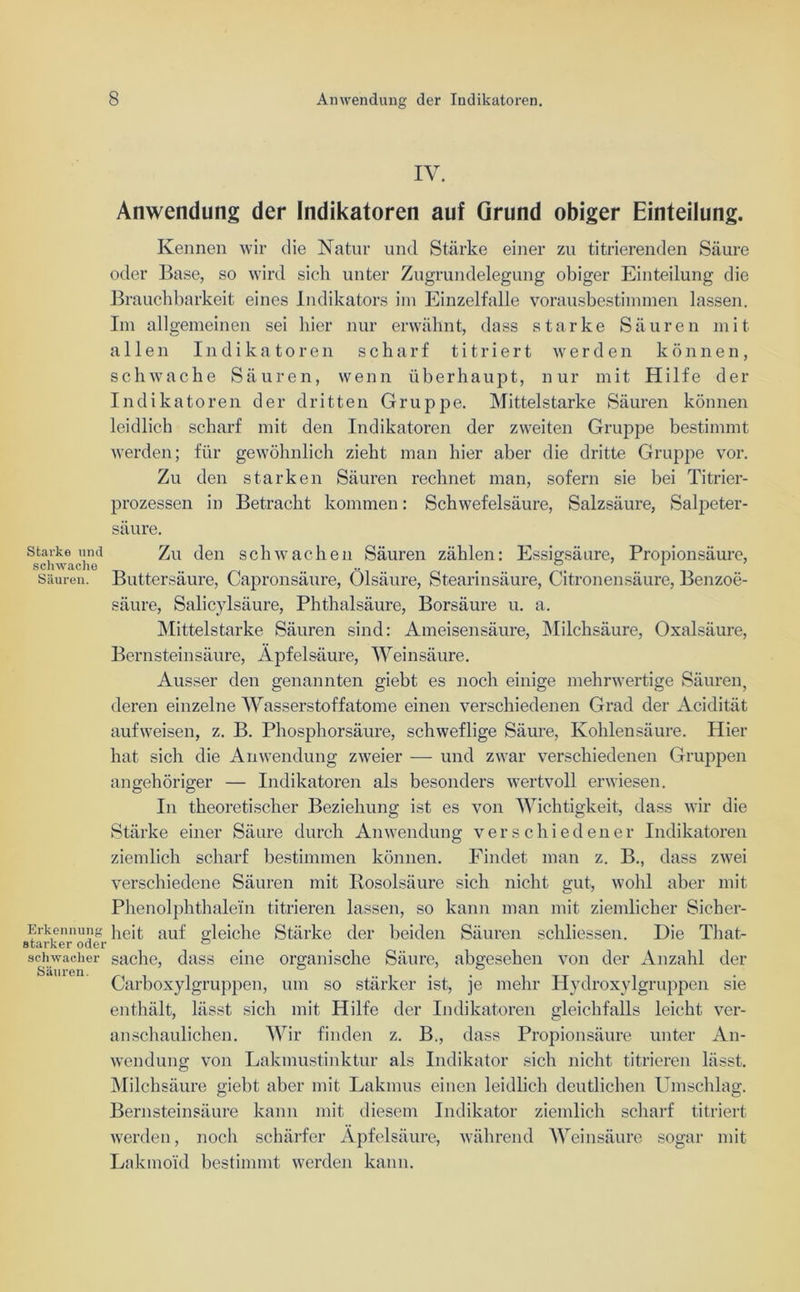 IV. Anwendung der Indikatoren auf Grund obiger Einteilung. Kennen wir die Natur und Stärke einer zu titrierenden Säure oder Base, so wird sich unter Zugrundelegung obiger Einteilung die Brauchbarkeit eines Indikators im Einzelfalle vorausbestimmen lassen. Im allgemeinen sei liier nur erwähnt, dass starke Säuren mit allen Indikatoren scharf titriert werden können, schwache Säuren, wenn überhaupt, nur mit Hilfe der Indikatoren der dritten Gruppe. Mittelstarke Säuren können leidlich scharf mit den Indikatoren der zweiten Gruj:>pe bestimmt werden; für gewöhnlich zieht man hier aber die dritte Gruppe vor. Zu den starken Säuren rechnet man, sofern sie bei Titrier- prozessen in Betracht kommen: Schwefelsäure, Salzsäure, Salpeter- säure. starke und Zu den schwachen Säuren zählen: Essigsäure, Propionsäure, schwache _ . ... . 1 Säuren. Buttersäure, Capronsäure, Olsäure, Stearinsäure, Citronensäure, Benzoe- säure, Salicylsäure, Phthalsäure, Borsäure u. a. Mittelstarke Säuren sind: Ameisensäure, Milchsäure, Oxalsäure, Bernsteinsäure, Äpfelsäure, Weinsäure. Ausser den genannten giebt es noch einige mehrwertige Säuren, deren einzelne Wasserstoffatome einen verschiedenen Grad der Acidität auf weisen, z. B. Phosphorsäure, schweflige Säure, Kohlensäure. Hier hat sich die Anwendung zweier — und zwar verschiedenen Gruppen ungehöriger — Indikatoren als besonders wertvoll erwiesen. In theoretischer Beziehung ist es von Wichtigkeit, dass wir die Stärke einer Säure durch Anwendung verschiedener Indikatoren ziemlich scharf bestimmen können. Findet man z. B., dass zwei verschiedene Säuren mit Rosolsäure sich nicht gut, wohl aber mit Phenolphthalein titrieren lassen, so kann man mit ziemlicher Sicher- Erkennung heit auf gleiche Stärke der beiden Säuren schliessen. Die Tliat- schwächer suche, dass eine organische Säure, abgesehen von der Anzahl der Carboxylgruppen, um so stärker ist, je mehr Hydroxylgruppen sie enthält, lässt sich mit Hilfe der Indikatoren gleichfalls leicht ver- anschaulichen. Wir finden z. B., dass Propionsäure unter An- wendung von Lakmustinktur als Indikator sich nicht titrieren lässt. Milchsäure giebt aber mit Lakmus einen leidlich deutlichen Umschlag. Bernsteinsäure kann mit diesem Indikator ziemlich scharf titriert werden, noch schärfer Äpfelsäure, während Weinsäure sogar mit Lakmo'id bestimmt werden kann.