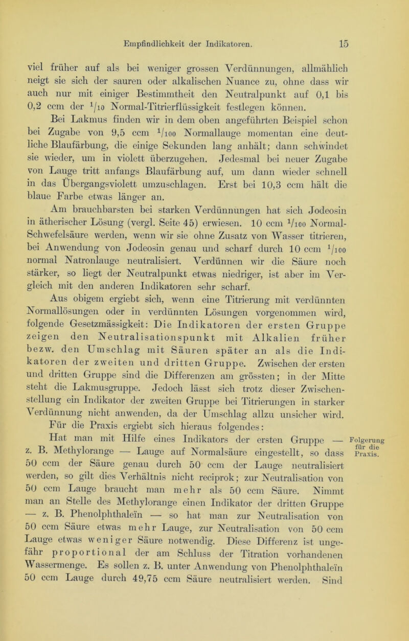 viel früher auf als bei weniger grossen Verdünnungen, allmählich neigt sie sich der sauren oder alkalischen Nuance zu, ohne dass wir auch nur mit einiger Bestimmtheit den Neutralpunkt auf 0,1 bis 0,2 ccm der 1/io Normal-Titrierflüssigkeit festlegen können. Bei Lakmus finden wir in dem oben angeführten Beispiel schon bei Zugabe von 9,5 ccm 1/ioo Normallauge momentan eine deut- liche Blaufärbung, die einige Sekunden lang anhält; dann schwindet sie wieder, um in violett überzugehen. Jedesmal bei neuer Zugabe von Lauge tritt anfangs Blaufärbung auf, um dann wieder schnell in das Übergangsviolett umzuschlagen. Erst bei 10,3 ccm hält die blaue Farbe etwas länger an. Am brauchbarsten bei starken Verdünnungen hat sich Jodeosin in ätherischer Lösung (vergl. Seite 45) erwiesen. 10 ccm 1/ioo Normal- Schwefelsäure werden, wenn wir sie ohne Zusatz von Wasser titrieren, bei Anwendung von Jodeosin genau und scharf durch 10 ccm 1/ioo normal Natronlauge neutralisiert. Verdünnen wir die Säure noch stärker, so liegt der Neutralpunkt etwas niedriger, ist aber im Ver- gleich mit den anderen Indikatoren sehr scharf. Aus obigem ergiebt sich, wenn eine Titrierung mit verdünnten Normallösungen oder in verdünnten Lösungen vorgenommen wird, folgende Gesetzmässigkeit: Die Indikatoren der ersten Gruppe zeigen den Neutralisationspunkt mit Alkalien früher bezw. den Umschlag mit Säuren später an als die Indi- katoren der zweiten und dritten Gruppe. Zwischen der ersten und dritten Gruppe sind die Differenzen am grössten; in der Mitte steht die Lakmusgruppe. Jedoch lässt sich trotz dieser Zwischen- stellung ein Indikator der zweiten Gruppe bei Titrierungen in starker \ erdünnung nicht anwenden, da der Umschlag allzu unsicher wird. Für die Praxis ergiebt sich hieraus folgendes: Hat man mit Hilfe eines Indikators der ersten Gruppe — Folgerung z. B. Methylorange — Lauge auf Normalsäure eingestellt, so dass Praxis! 50 ccm der Säure genau durch 50 ccm der Lauge neutralisiert werden, so gilt dies Verhältnis nicht reciprok; zur Neutralisation von 50 ccm Lauge braucht man mehr als 50 ccm Säure. Nimmt man an Stelle des Methylorange einen Indikator der dritten Gruppe z. B. Phenolphthalein — so hat man zur Neutralisation von 50 ccm Säure etwas mehr Lauge, zur Neutralisation von 50 ccm Lauge etwas weniger Säure notwendig. Diese Differenz ist unge- fähr proportional der am Schluss der Titration vorhandenen Wassermenge. Es sollen z. B. unter Anwendung von Phenolphthalein 50 ccm Lauge durch 49,75 ccm Säure neutralisiert werden. Sind