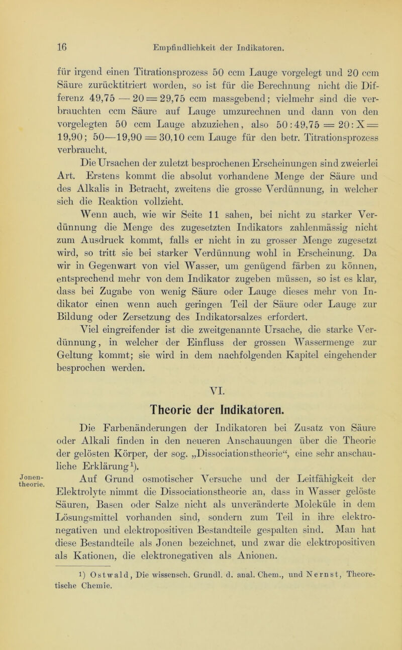 Jonen- theorie. für irgend einen Titrationsprozess 50 ccm Lauge vorgelegt und 20 ccm Säure zurücktitriert worden, so ist für die Berechnung nicht die Dif- ferenz 49,75 —20=29,75 ccm massgebend; vielmehr sind die ver- brauchten ccm Säure auf Lauge umzurechnen und dann von den vorgelegten 50 ccm Lauge abzuziehen, also 50:49,75 = 20: X = 19,90; 50—19,90 = 30,10 ccm Lauge für den betr. Titrationsprozess verbraucht. Die Ursachen der zuletzt besprochenen Erscheinungen sind zweierlei Art. Erstens kommt die absolut vorhandene Menge der Säure und des Alkalis in Betracht, zweitens die grosse Verdünnung, in welcher sich die Reaktion vollzieht. Wenn auch, wie wir Seite 11 sahen, bei nicht zu starker Ver- dünnung die Menge des zugesetzten Indikators zahlenmässig nicht zum Ausdruck kommt, falls er nicht in zu grosser Menge zugesetzt wird, so tritt sie bei starker Verdünnung wohl in Erscheinung. Da wir in Gegenwart von viel Wasser, um genügend färben zu können, entsprechend mehr von dem Indikator zugeben müssen, so ist es klar, dass bei Zugabe von wenig Säure oder Lauge dieses mehr von In- dikator einen wenn auch geringen Teil der Säure oder Lauge zur Bildung oder Zersetzung des Indikatorsalzes erfordert. Viel eingreifender ist die zweitgenannte Ursache, die starke Ver- dünnung , in welcher der Einfluss der grossen Wassermenge zur Geltung kommt; sie wird in dem nachfolgenden Kapitel eingehender besprochen werden. VI. Theorie der Indikatoren. Die Farbenänderungen der Indikatoren bei Zusatz von Säure oder Alkali finden in den neueren Anschauungen über die Theorie der gelösten Körper, der sog. „Dissociationstheorie“, eine sehr anschau- liche Erklärung1). Auf Grund osmotischer Versuche und der Leitfähigkeit der Elektrolyte nimmt die Dissociationstheorie an, dass in Wasser gelöste Säuren, Basen oder Salze nicht als unveränderte Moleküle in dem Lösungsmittel vorhanden sind, sondern zum Teil in ihre elektro- negativen und elektropositiven Bestandteile gespalten sind. Man hat diese Bestandteile als Jonen bezeichnet, und zwar die elektropositiven als Kationen, die elektronegativen als Anionen. 1) Ostwald, Die wissensch. Grundl. d. anal. Chem., und Nernst, Theore- tische Chemie.