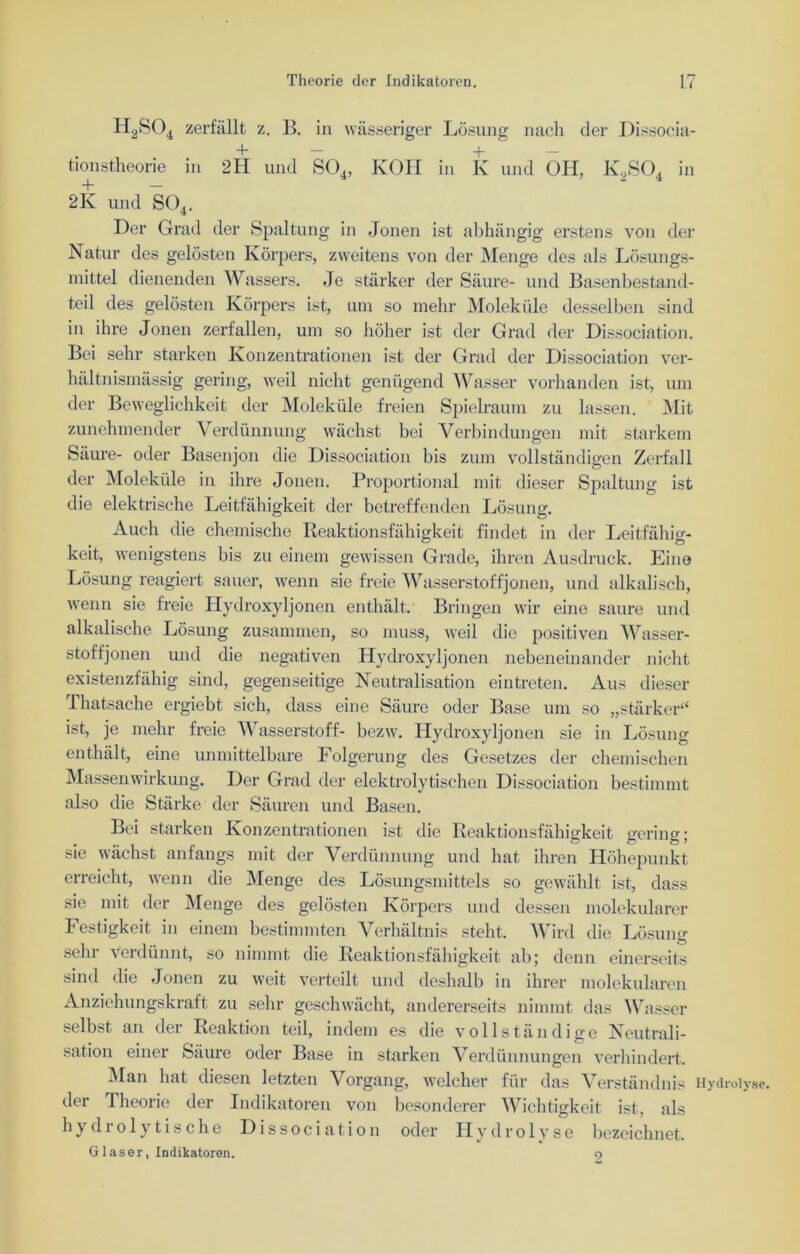 H2S04 zerfällt z. B. in wässeriger Lösung nach der Dissocia- • d — + — tionstheorie m 2H und S04, KOH in K und OH, K2S04 in 2Iv und S04. Der Grad der Spaltung in Jonen ist abhängig erstens von der Natur des gelösten Körpers, zweitens von der Menge des als Lösungs- mittel dienenden Wassers. Je stärker der Säure- und Basenbestand- teil des gelösten Körpers ist, um so mehr Moleküle desselben sind in ihre Jonen zerfallen, um so höher ist der Grad der Dissociation. Bei sehr starken Konzentrationen ist der Grad der Dissociation ver- hältnismässig gering, weil nicht genügend Wasser vorhanden ist, um der Beweglichkeit der Moleküle freien Spielraum zu lassen. Mit zunehmender Verdünnung wächst bei Verbindungen mit starkem Säure- oder Basenjon die Dissociation bis zum vollständigen Zerfall der Moleküle in ihre Jonen. Proportional mit dieser Spaltung ist die elektrische Leitfähigkeit der betreffenden Lösung. Auch die chemische Reaktionsfähigkeit findet in der Leitfähig- keit, wenigstens bis zu einem gewissen Grade, ihren Ausdruck. Eine Lösung reagiert sauer, wenn sie freie Wasserstoffjonen, und alkalisch, wenn sie freie Hydroxyljonen enthält. Bringen wir eine saure und alkalische Lösung zusammen, so muss, weil die positiven Wasser- stoffjonen und die negativen Hydroxyljonen nebeneinander nicht existenzfähig sind, gegenseitige Neutralisation eintreten. Aus dieser -Thatsache ergiebt sich, dass eine Säure oder Base um so „stärker“ ist, je mehr freie Wasserstoff- bezw. Hydroxyljonen sie in Lösung enthält, eine unmittelbare Folgerung des Gesetzes der chemischen Massenwirkung. Der Grad der elektrolytischen Dissociation bestimmt also die Stärke der Säuren und Basen. Bei starken Konzentrationen ist die Reaktionsfähigkeit gering; sie wächst anfangs mit der Verdünnung und hat ihren Höhepunkt erreicht, wenn die Menge des Lösungsmittels so gewählt ist, dass sie mit der Menge des gelösten Körpers und dessen molekularer Festigkeit in einem bestimmten Verhältnis steht. Wird die Lösung sehr verdünnt, so nimmt die Reaktionsfähigkeit ab; denn einerseits sind die Jonen zu weit verteilt und deshalb in ihrer molekularen Anziehungskraft zu sehr geschwächt, andererseits nimmt das Wasser selbst an der Reaktion teil, indem es die vollständige Neutrali- sation einer Säure oder Base in starken Verdünnungen verhindert. Man hat diesen letzten Vorgang, welcher für das Verständnis Hydroly der Theorie der Indikatoren von besonderer Wichtigkeit ist, als hydrolytische Dissociation oder Hydrolyse bezeichnet. Glaser, Indikatoren. 9