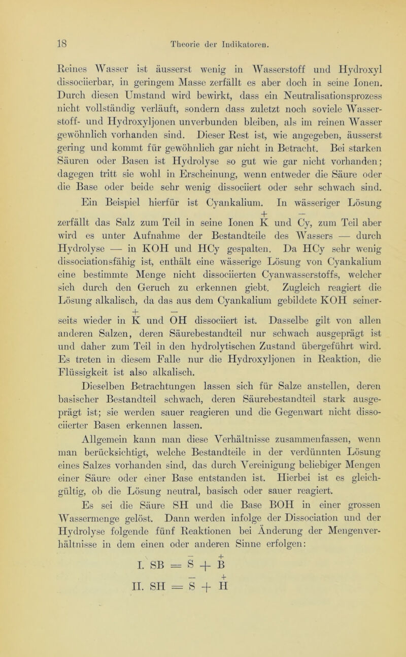 Reines Wasser ist äusserst wenig in Wasserstoff und Hydroxyl dissociierbar, in geringem Masse zerfällt es aber docli in seine Ionen. Durch diesen Umstand wird bewirkt, dass ein Neutralisationsprozess nicht vollständig verläuft, sondern dass zuletzt noch soviele Wasser- stoff- und Hydroxyljonen unverbunden bleiben, als im reinen Wasser gewöhnlich vorhanden sind. Dieser Rest ist, wie angegeben, äusserst gering und kommt für gewöhnlich gar nicht in Betracht. Bei starken Säuren oder Basen ist Hydrolyse so gut wie gar nicht vorhanden; dagegen tritt sie wohl in Erscheinung, wenn entweder die Säure oder die Base oder beide sehr wenig dissociiert oder sehr schwach sind. Ein Beispiel hierfür ist Cyankalium. In wässeriger Lösung + — zerfällt das Salz zum Teil in seine Ionen K und Cy, zum Teil aber wird es unter Aufnahme der Bestandteile des Wassers — durch Hydrolyse — in KOH und HCy gespalten. Da HCy sehr wenig dissociationsfähig ist, enthält eine wässerige Lösung von Cyankalium eine bestimmte Menge nicht dissociierten Cyanwasserstoffs, welcher sich durch den Geruch zu erkennen giebt. Zugleich reagiert die Lösung alkalisch, da das aus dem Cyankalium gebildete KOH seiner- 4- — seits wieder in K und OH dissociiert ist. Dasselbe gilt von allen anderen Salzen, deren Säurebestandteil nur schwach ausgeprägt ist und daher zum Teil in den hydrolytischen Zustand übergeführt wird. Es treten in diesem Falle nur die Hydroxyljonen in Reaktion, die Flüssigkeit ist also alkalisch. Dieselben Betrachtungen lassen sich für Salze anstellen, deren basischer Bestandteil schwach, deren Säurebestandteil stark ausge- prägt ist; sie werden sauer reagieren und die Gegenwart nicht disso- ciierter Basen erkennen lassen. Allgemein kann man diese Verhältnisse zusammenfassen, wenn man berücksichtigt, welche Bestandteile in der verdünnten Lösung eines Salzes vorhanden sind, das durch Vereinigung beliebiger Mengen einer Säure oder einer Base entstanden ist. Hierbei ist es gleich- gültig, ob die Lösung neutral, basisch oder sauer reagiert. Es sei die Säure SH und die Base BOH in einer grossen Wassermenge gelöst. Dann werden infolge der Dissociation und der Hydrolyse folgende fünf Reaktionen bei Änderung der Mengenver- hältnisse in dem einen oder anderen Sinne erfolgen: I. SB = S + B II. SH = S -f H