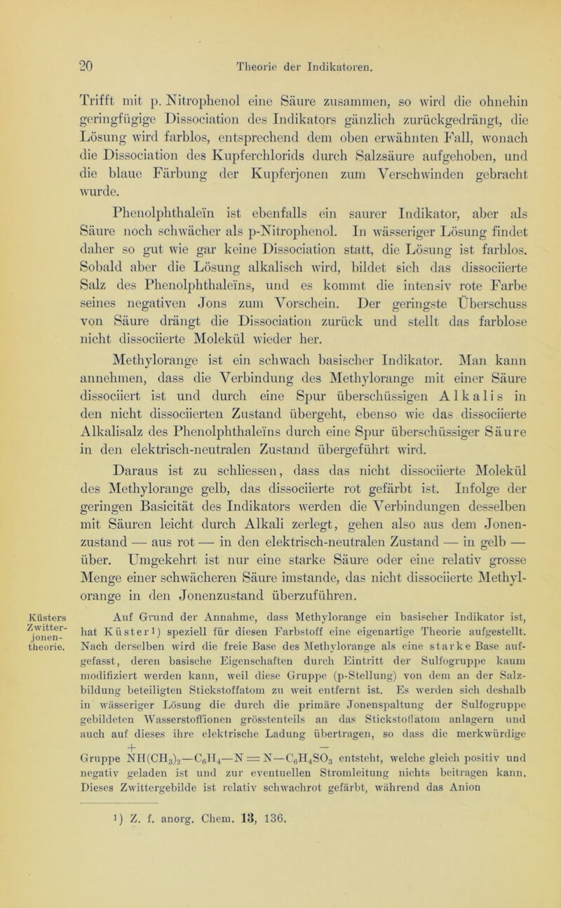 Trifft mit p. Nitrophenol eine Säure zusammen, so wird die ohnehin geringfügige Dissociation des Indikators gänzlich zurückgedrängt, die Lösung wird farblos, entsprechend dem oben erwähnten Fall, wonach die Dissociation des Kupferchlorids durch Salzsäure aufgehoben, und die blaue Färbung der Kupferjonen zum Verschwinden gebracht wurde. Phenolphthalein ist ebenfalls ein saurer Indikator, aber als Säure noch schwächer als p-Nitrophenol. In wässeriger Lösung findet daher so gut wie gar keine Dissociation statt, die Lösung ist farblos. Sobald aber die Lösung alkalisch wird, bildet sich, das dissociierte Salz des Phenolphthaleins, und es kommt die intensiv rote Farbe seines negativen Jons zum Vorschein. Der geringste Überschuss von Säure drängt die Dissociation zurück und stellt das farblose nicht dissociierte Molekül wieder her. Küsters Z witter- jonen- theorie. Methylorange ist ein schwach basischer Indikator. Man kann annehmen, dass die Verbindung des Methylorange mit einer Säure dissociiert ist und durch eine Spur überschüssigen Alkalis in den nicht dissociierten Zustand übergeht, ebenso wie das dissociierte Alkalisalz des Phenolphthaleins durch eine Spur überschüssiger Säure in den elektrisch-neutralen Zustand übergeführt wird. Daraus ist zu schliessen, dass das nicht dissociierte Molekül des Methylorange gelb, das dissociierte rot gefärbt ist. Infolge der geringen Basicität des Indikators werden die Verbindungen desselben mit Säuren leicht durch Alkali zerlegt, gehen also aus dem Jonen- zustand — aus rot — in den elektrisch-neutralen Zustand — in gelb — über. Umgekehrt ist nur eine starke Säure oder eine relativ grosse Menge einer schwächeren Säure imstande, das nicht dissociierte Methyl- orange in den Jonenzustand überzuführen. Auf Gmnd der Annahme, dass Methylorange ein basischer Indikator ist, hat Küster 1) speziell für diesen Farbstoff eine eigenartige Theorie aufgestellt. Nach derselben wird die freie Base des Methylorange als eine starke Base auf- gefasst, deren basische Eigenschaften durch Eintritt der Sulfogruppe kaum modifiziert werden kann, weil diese Gruppe (p-Stellung) von dem an der Salz- bildung beteiligten Stickstoffatom zu weit entfernt ist. Es werden sich deshalb in wässeriger Lösung die durch die primäre Jonenspaltung der Sulfogruppe gebildeten Wasserstoffionen grösstenteils an das Stickstofiatom aulagern und auch auf dieses ihre elektrische Ladung übertragen, so dass die merkwürdige + — Gruppe NH(CH3)2—C«II4—N = N—C6H4S03 entsteht, welche gleich positiv und negativ geladen ist und zur eventuellen Stromleitung nichts beitragen kann. Dieses Zwittergebilde ist relativ schwachrot gefärbt, während das Aniou i) Z. f. anorg. Chem. 13, 136.