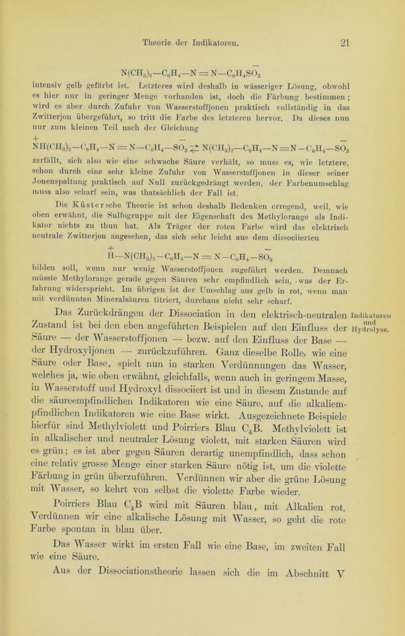 N(CH3),-C6H,-N = n-c6h4so3 intensiv gelb gefärbt ist. Letzteres wird deshalb in wässeriger Lösung, obwold es hier nur in geringer Menge vorhanden ist, doch die Färbung bestimmen ; wird es aber durch Zufuhr von Wasserstoffjonen praktisch vollständig in das Zwitterjon übergeführt, so tritt die Farbe des letzteren hervor. Da dieses nun nur zum kleinen Teil nach der Gleichung + — NH(CH3),—C6H4—N = N-G’6H4-S03 ^ N(CH3)2—c6h4—n = n-c6h4-so3 zerfällt, sich also wie eine schwache Säure verhält, so muss es, wie letztere, schon durch eine sehr kleine Zufuhr von Wasserstoffjonen in dieser seiner Jonenspaltung praktisch auf Null zurückgedrängt werden, der Farbenumschlag muss also scharf sein, was thatsächlich der Fall ist. Die Küster sehe Theorie ist schon deshalb Bedenken erregend, weil, wie oben erwähnt, die Sulfogruppe mit der Eigenschaft des Methylorange als Indi- kator nichts zu thun hat. Als Träger der roten Farbe wird das elektrisch neutrale Zwitterjou angesehen, das sich sehr leicht aus dem dissociierten •— H—N (CH3)., — C6H4—N = N-C„H4-S03 bilden soll, wenn nur wenig Wasserstoffjonen zugeführt werden. Demnach müsste Methylorange gerade gegen Säuren sehr empfindlich sein, .was der Er- fahiung widerspricht. Im übrigen ist der Umschlag aus gelb in rot, wenn man mit verdünnten Mineralsäuren titriert, durchaus nicht sehr scharf. Das Zurückdrängen der Dissociation in den elektrisch-neutralen Indikatoren Zustand ist bei den eben angeführten Beispielen auf den Einfluss der Hydrolyse. Säure der \\ asserstoffjonen — bezw. auf den Einfluss der Base — dei Hydroxyljonen — zurückzuführen. Ganz dieselbe Rolle, wie eine Säure oder Base, spielt nun in starken Verdünnungen das Wasser, welches ja, wie oben erwähnt, gleichfalls, wenn auch in geringem Masse, in V asserstoff und Hydroxyl dissoeiiert ist und in diesem Zustande auf die säureempfindlichen Indikatoren wie eine Säure, auf die alkaliem- pfindlichen Indikatoren wie eine Base wirkt. Ausgezeichnete Beispiele hier für sind Methylviolett und Poirriers Blau CtB. Methylviolett ist in alkalischer und neutraler Lösung violett, mit starken Säuren wird es grün; es ist aber gegen Säuren derartig unempfindlich, dass schon eine relativ grosse Menge einer starken Säure nötig ist, um die violette Färbung in grün überzuführen. Verdünnen wir aber die grüne Lösung mit Wasser, so kehrt von selbst die violette Farbe wieder. Poirriers Blau C4B wird mit Säuren blau, mit Alkalien rot. A ei dünnen wir eine alkalische Lösung mit Wlisser, so geht die rote Farbe spontan in blau über. Das Wasser wirkt im ersten Fall wie eine Base, im zweiten Fall wie eine Säure. Aus der Dissociationstheorie lassen sich die im Abschnitt V