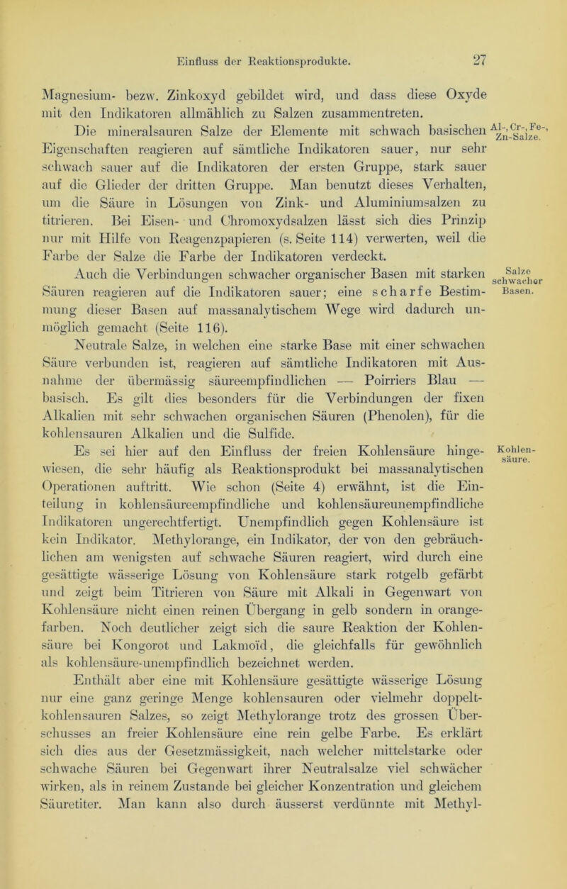 Magnesium- bezw. Zinkoxyd gebildet wird, und dass diese Oxyde mit den Indikatoren allmählich zu Salzen zusammentreten. Die mineralsauren Salze der Elemente mit schwach basischen Eigenschaften reagieren auf sämtliche Indikatoren sauer, nur sehr schwach sauer auf die Indikatoren der ersten Gruppe, stark sauer auf die Glieder der dritten Gruppe. Man benutzt dieses Verhalten, um die Säure in Lösungen von Zink- und Aluminiumsalzen zu titrieren. Bei Eisen- und Chromoxydsalzen lässt sich dies Prinzip nur mit Hilfe von Reagenzpapieren (s. Seite 114) verwerten, weil die Farbe der Salze die Farbe der Indikatoren verdeckt. Auch die Verbindungen schwacher organischer Basen mit starken Säuren reagieren auf die Indikatoren sauer; eine scharfe Bestim- mung dieser Basen auf massanalytischem Wege wird dadurch un- möglich gemacht (Seite 116). Neutrale Salze, in welchen eine starke Base mit einer schwachen Säure verbunden ist, reagieren auf sämtliche Indikatoren mit Aus- nahme der übermässig säureempfindlichen — Poirriers Blau — basisch. Es gilt dies besonders für die Verbindungen der fixen Alkalien mit sehr schwachen organischen Säuren (Phenolen), für die kohlensauren Alkalien und die Sulfide. Es sei hier auf den Einfluss der freien Kohlensäure hinge- wiesen, die sehr häufig als Reaktionsprodukt bei massanalytischen Operationen auftritt. Wie schon (Seite 4) erwähnt, ist die Ein- teilung in kohlensäureempfindliche und kohlensäureunempfindliche Indikatoren ungerechtfertigt. Unempfindlich gegen Kohlensäure ist kein Indikator. Methylorange, ein Indikator, der von den gebräuch- lichen am wenigsten auf schwache Säuren reagiert, wird durch eine gesättigte wässerige Lösung von Kohlensäure stark rotgelb gefärbt und zeigt beim Titrieren von Säure mit Alkali in Gegenwart von Kohlensäure nicht einen reinen Übergang in gelb sondern in orange- farben. Noch deutlicher zeigt sich die saure Reaktion der Kohlen- säure bei Kongorot und Lakmoid, die gleichfalls für gewöhnlich als kohlensäure-unempfindlich bezeichnet werden. Enthält aber eine mit Kohlensäure gesättigte wässerige Lösung nur eine ganz geringe Menge kohlensauren oder vielmehr doppelt- kohlensauren Salzes, so zeigt Methylorange trotz des grossen Über- schusses an freier Kohlensäure eine rein gelbe Farbe. Es erklärt sich dies aus der Gesetzmässigkeit, nach welcher mittelstarke oder schwache Säuren bei Gegenwart ihrer Neutralsalze viel schwächer wirken, als in reinem Zustande bei gleicher Konzentration und gleichem Säuretiter. Man kann also durch äusserst verdünnte mit Methyl- Al-,Cr-,Fe- Zn-Salze. Salze schwacher Basen. Kohlen- säure.