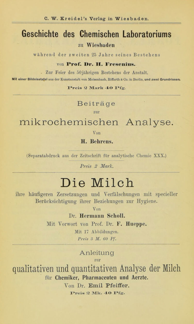 Geschichte des Chemischen Laboratoriums zu Wiesbaden während der zweiten 25 Jahre seines Bestehens von Prof. Dr. II. Fresenius. . Zur Feier des 50jährigen Bestehens der Anstalt. Mit einer Bildnissta{el aus der Kunstanstalt von Meisenbach, Riffarth & Oo. in Berlin, und zwei Grundrissen. Preis Q Mark 40 Pfg. Beiträge zur mikrochemischen Analyse. Von H. Behrens. (Separatabdruck aus der Zeitschrift für analytische Chemie XXX.) Preis 2 Mark. Die Milch ihre häufigeren Zersetzungen und Verfälschungen mit specieller Berücksichtigung ihrer Beziehungen zur Hygiene. Von Dr. Hermann Scholl. Mit Vorwort von Prof. Dr. F. Hneppe. Mit 17 Abbildungen. Preis 3 M. 60 Pf. Anleitung zur qualitativen und quantitativen Analyse der Milch für Chemiker, Pharmaceuten und Aerzte. Von Dr. Emil Pfeiffer. JPreis 3 Mk. 40 F»fg.
