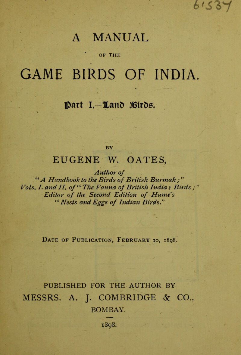 A MANUAL OF THE GAME BIRDS OF INDIA. ©art I —3tan© 3BfrJ>g, BY EUGENE W. OATES, Author of “ ^ Handbook to the Birds of British Burmah ; ” Vols, I. and II. of''*’ The Fauna of British India : Birds ; ” Editor of the Second Edition of Humes “ Nests and Eggs of Indian Birds.” Date of Publication, February io, 1898? PUBLISHED FOR THE AUTHOR BY MESSRS. A. J. COMBRIDGE & CO„ BOMBAY.
