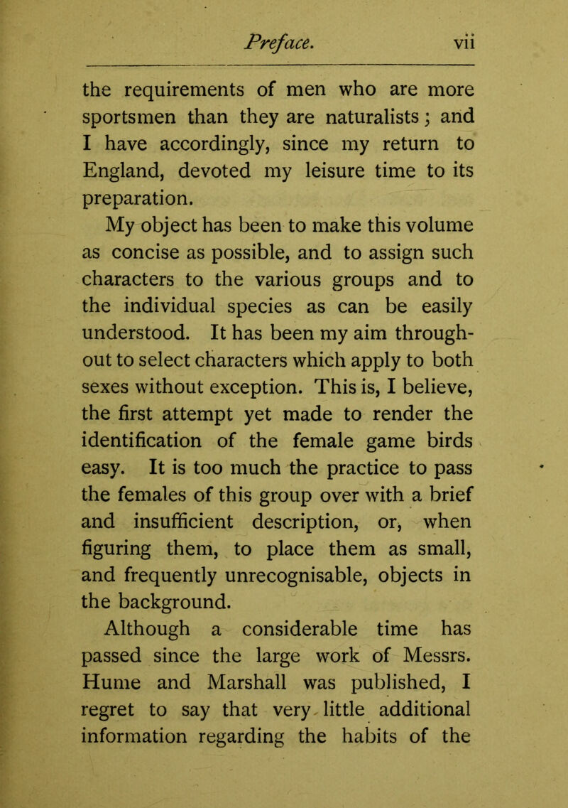 the requirements of men who are more sportsmen than they are naturalists; and I have accordingly, since my return to England, devoted my leisure time to its preparation. My object has been to make this volume as concise as possible, and to assign such characters to the various groups and to the individual species as can be easily understood. It has been my aim through- out to select characters which apply to both sexes without exception. This is, I believe, the first attempt yet made to render the identification of the female game birds easy. It is too much the practice to pass the females of this group over with a brief and insufficient description, or, when figuring them, to place them as small, and frequently unrecognisable, objects in the background. Although a considerable time has passed since the large work of Messrs. Hume and Marshall was published, I regret to say that very, little additional information regarding the habits of the