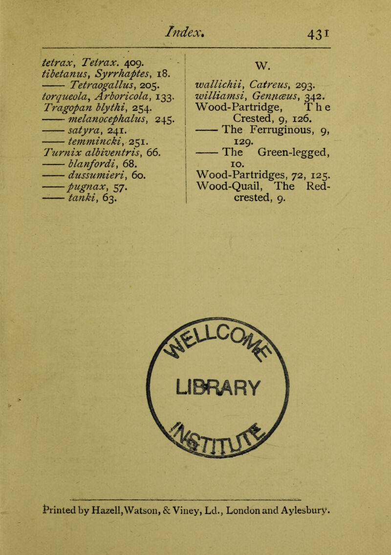 hidex* tetraxy Teirax. 409. tibetanus, SyrrhapteSy 18. TetraogalluSy 205. torqueola^ Arboricolay 133. Tragopan blythiy 254. 7nelanocephalusy 245. satyray 241. temfninckiy 251. Turnix albiventrisy 66. blanfordiy 68. dussumieriy 60. pugnaXy 57. —— tankiy 63. W. wallichiiy CatreuSy 293. williamsiy GennceuSy 342. Wood-Partridge, The Crested, 9, 126. The Ferruginous, 9, 129. The Green-legged, 10. Wood-Partridges, 72, 125. Wood-Quail, The Red- crested, 9. t’rinled by Hazell,Watson, & Viiiey, Ld., London and Aylesbury.