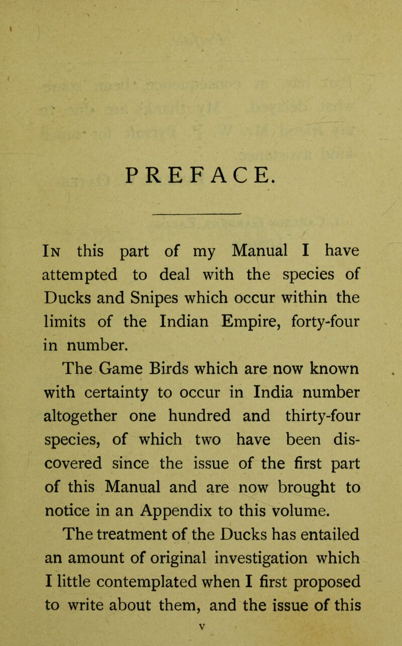 PREFACE. In this part of my Manual I have attempted to deal with the species of Ducks and Snipes which occur within the limits of the Indian Empire, forty-four in number. The Game Birds which are now known with certainty to occur in India number altogether one hundred and thirty-four species, of which two have been dis- covered since the issue of the first part of this Manual and are now brought to notice in an Appendix to this volume. The treatment of the Ducks has entailed an amount of original investigation which I little contemplated when I first proposed to write about them, and the issue of this