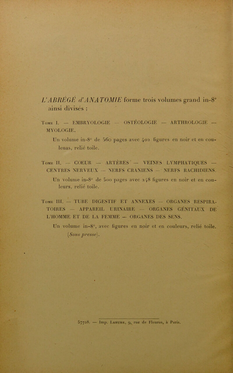 U ABRÉGÉ d’ANATOMIE forme trois volumes grand in-8° ainsi divisés : Tome I. — EMBRYOLOGIE — OSTÊOLOGIE — ARTHROLOGIE — MYOLOGIE. Un volume in-8° de 56o pages avec 402 figures en noir et en cou- leuas, relié toile. Tome II. — COEUR — ARTÈRES — VEINES LYMPHATIQUES — CENTRES NERVEUX — NERFS CRANIENS — NERFS RACHIDIENS. Un volume in-8° de 5oo pages avec 2',8 figures en noir et en cou- leurs. relié toile. Tome III. — TUBE DIGESTIF ET ANNEXES — ORGANES RESPIRA- TOIRES - APPAREIL URINAIRE — ORGANES GÉNITAUX DE L’HOMME ET DE LA FEMME — ORGANES DES SENS. Un volume in-8°, avec figures en noir et en couleurs, relié toile. (Noms presse). 57728. — lmp. Lahure, 9, rue de Fleurus, à Pnris.