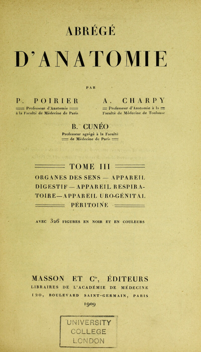 ABRÉGÉ D’ANATOMIE P. POIRIER A. C H A R P Y ■ Professeur d’Anatomie r=r = Professeur d’Anatomie à la — à la Faculté de Médecine de Paris Faculté de Médecine de Toulouse B. CUNÉO Professeur agrégé à la Faculté ~—: de Médecine de Paris ~~~r —- ■ TOME III - ORGANES DES SENS — APPAREIL DIGESTIF —APPAREIL RESPIRA- TOIRE—APPAR El L URO-GÉNITAL —. PÉRITOINE AVEC 320 FIGURES EN NOIR ET EN COULEURS MASSON ET G% ÉDITEURS LIBRAIRES DE L’ACADÉMIE DE MÉDECINE 120, BOULEVARD SAINT-GERMAIN, PARIS '9°9 UNIVERSITY COLLEGE LONDON