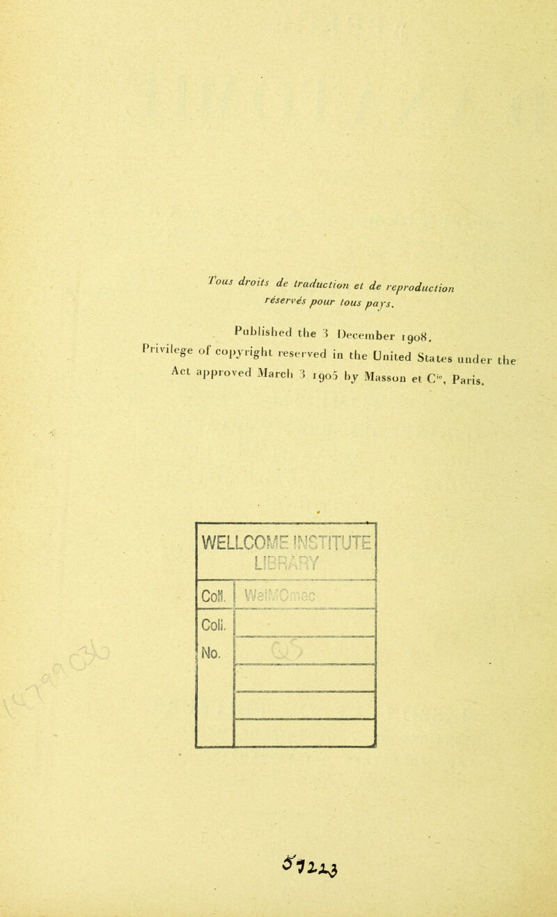 ■fous droits de traduction et de reproduction réservés pour tous pays. Published the 3 December 1908. Privilège of copyright reserved in the United States undei Act approved March 3 i9o5 by Masson et C”, Paris. WELLCOME ÎNÇTiTUTE UERÂEY b O j We^C- ~ro CoiS. No.