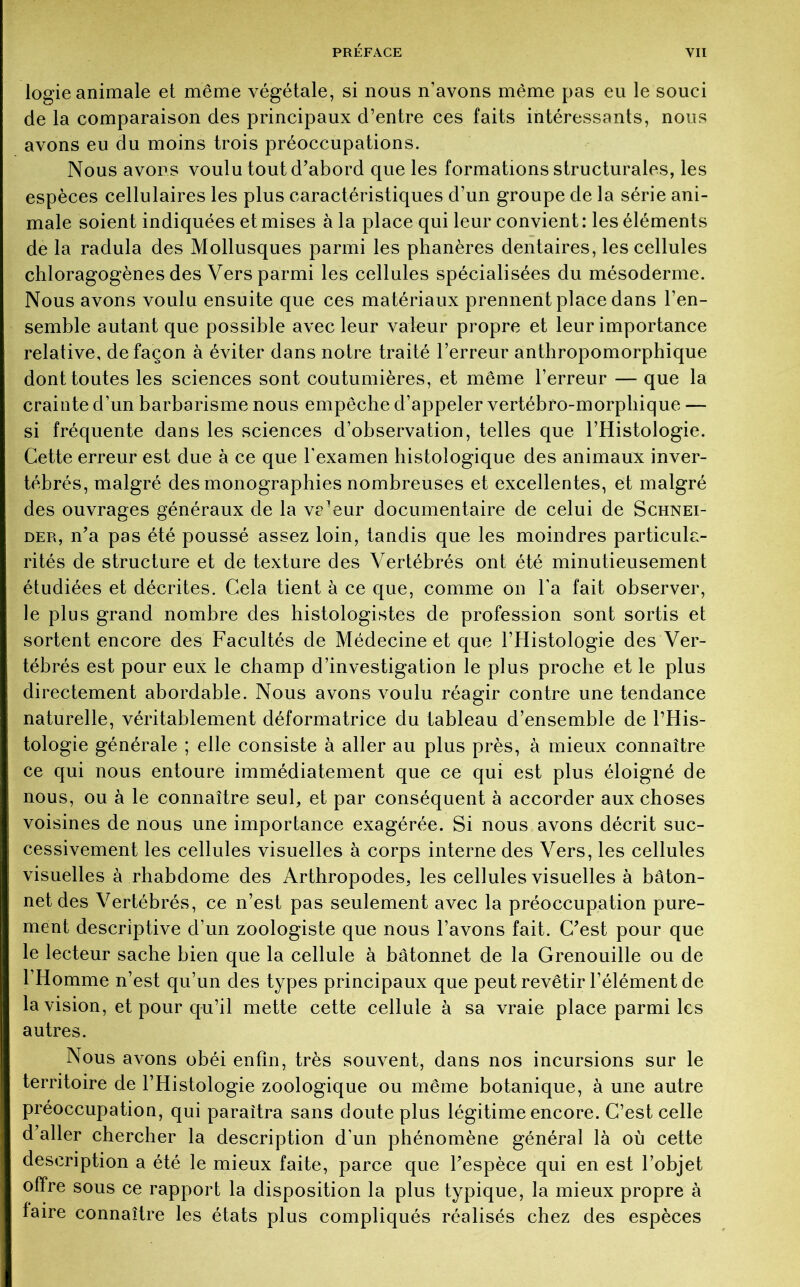 logie animale et même végétale, si nous n’avons même pas eu le souci de la comparaison des principaux d’entre ces faits intéressants, nous avons eu du moins trois préoccupations. Nous avons voulu tout d’abord que les formations structurales, les espèces cellulaires les plus caractéristiques d’un groupe de la série ani- male soient indiquées et mises à la place qui leur convient : les éléments de la radula des Mollusques parmi les phanères dentaires, les cellules chloragogènes des Vers parmi les cellules spécialisées du mésoderme. Nous avons voulu ensuite que ces matériaux prennent place dans l’en- semble autant que possible avec leur valeur propre et leur importance relative, de façon à éviter dans notre traité l’erreur anthropomorphique dont toutes les sciences sont coutumières, et même l’erreur — que la crainte d’un barbarisme nous empêche d’appeler vertébro-morpliique — si fréquente dans les sciences d’observation, telles que l’Histologie. Cette erreur est due à ce que l'examen histologique des animaux inver- tébrés, malgré des monographies nombreuses et excellentes, et malgré des ouvrages généraux de la ve^ur documentaire de celui de Schnei- der, n’a pas été poussé assez loin, tandis que les moindres particula- rités de structure et de texture des Vertébrés ont été minutieusement étudiées et décrites. Cela tient à ce que, comme on l’a fait observer, le plus grand nombre des histologistes de profession sont sortis et sortent encore des Facultés de Médecine et que l’Histologie des Ver- tébrés est pour eux le champ d’investigation le plus proche et le plus directement abordable. Nous avons voulu réagir contre une tendance naturelle, véritablement déformatrice du tableau d’ensemble de l’His- tologie générale ; elle consiste à aller au plus près, à mieux connaître ce qui nous entoure immédiatement que ce qui est plus éloigné de nous, ou à le connaître seul, et par conséquent à accorder aux choses voisines de nous une importance exagérée. Si nous avons décrit suc- cessivement les cellules visuelles à corps interne des Vers, les cellules visuelles à rhabdome des Arthropodes, les cellules visuelles à bâton- net des Vertébrés, ce n’est pas seulement avec la préoccupation pure- ment descriptive d’un zoologiste que nous l’avons fait. C’est pour que le lecteur sache bien que la cellule à bâtonnet de la Grenouille ou de l’Homme n’est qu’un des types principaux que peut revêtir l’élément de la vision, et pour qu’il mette cette cellule à sa vraie place parmi les autres. Nous avons obéi enfin, très souvent, dans nos incursions sur le territoire de l’Histologie zoologique ou même botanique, à une autre préoccupation, qui paraîtra sans doute plus légitime encore. C’est celle d’aller chercher la description d’un phénomène général là où cette description a été le mieux faite, parce que l’espèce qui en est l’objet offre sous ce rapport la disposition la plus typique, la mieux propre à faire connaître les états plus compliqués réalisés chez des espèces