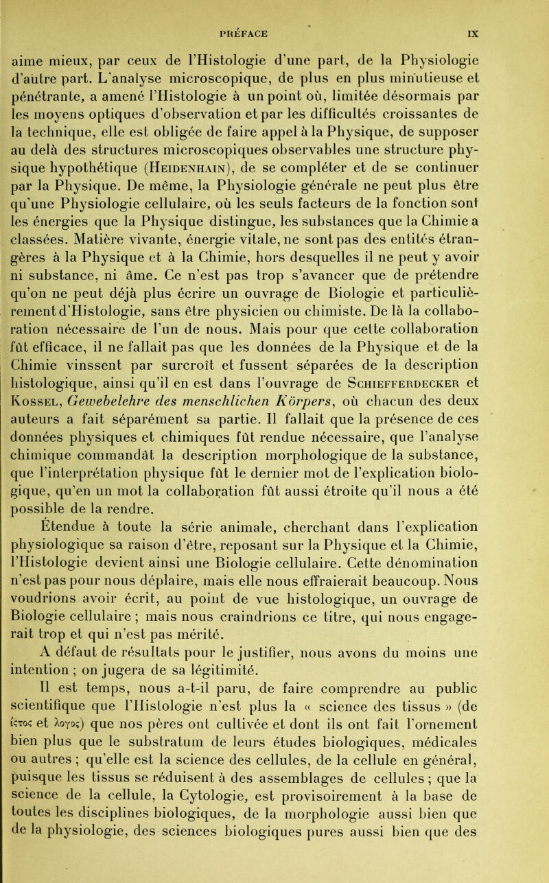 aime mieux, par ceux de l’Histologie d’une part, de la Physiologie d’autre part. L’analyse microscopique, de plus en plus minutieuse et pénétrante, a amené l’Histologie à un point où, limitée désormais par les moyens optiques d’observation et par les difficultés croissantes de la technique, elle est obligée de faire appel à la Physique, de supposer au delà des structures microscopiques observables une structure phy- sique hypothétique (Heidenhain), de se compléter et de se continuer par la Physique. De même, la Physiologie générale ne peut plus être qu’une Physiologie cellulaire, où les seuls facteurs de la fonction sont les énergies que la Physique distingue, les substances que la Chimie a classées. Matière vivante, énergie vitale, ne sont pas des entités étran- gères à la Physique et à la Chimie, hors desquelles il ne peut y avoir ni substance, ni âme. Ce n’est pas trop s’avancer que de prétendre qu’on ne peut déjà plus écrire un ouvrage de Biologie et particuliè- rement d’Histologie, sans être physicien ou chimiste. De là la collabo- ration nécessaire de l’un de nous. Mais pour que cette collaboration fut efficace, il ne fallait pas que les données de la Physique et de la Chimie vinssent par surcroît et fussent séparées de la description histologique, ainsi qu’il en est dans l’ouvrage de Schiefferdecker et Kossel, Gewebelehre des menschlicheti Kôrpers, où chacun des deux auteurs a fait séparément sa partie. Il fallait que la présence de ces données physiques et chimiques fût rendue nécessaire, que l’analyse chimique commandât la description morphologique de la substance, que l’interprétation physique fût le dernier mot de l’explication biolo- gique, qu’en un mot la collaboration fût aussi étroite qu’il nous a été possible de la rendre. Etendue à toute la série animale, cherchant dans l’explication physiologique sa raison d’être, reposant sur la Physique et la Chimie, l’Histologie devient ainsi une Biologie cellulaire. Cette dénomination n’est pas pour nous déplaire, mais elle nous effraierait beaucoup. Nous voudrions avoir écrit, au point de vue histologique, un ouvrage de Biologie cellulaire; mais nous craindrions ce titre, qui nous engage- rait trop et qui n’est pas mérité. A défaut de résultats pour le justifier, nous avons du moins une intention ; on jugera de sa légitimité. Il est temps, nous a-t-il paru, de faire comprendre au public scientifique que l’Hislologie n’est plus la « science des tissus » (de ictoç et Xoyoç) que nos pères ont cultivée et dont ils ont fait l’ornement bien plus que le substratum de leurs études biologiques, médicales ou autres ; qu’elle est la science des cellules, de la cellule en général, puisque les tissus se réduisent à des assemblages de cellules ; que la science de la cellule, la Cytologie, est provisoirement à la base de toutes les disciplines biologiques, de la morphologie aussi bien que de la physiologie, des sciences biologiques pures aussi bien que des