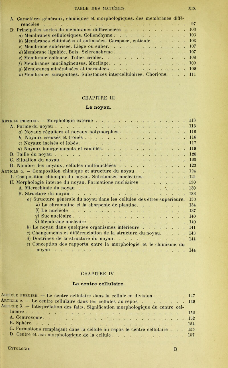 A. Caractères généraux, chimiques et morphologiques, des membranes diffé- renciées 97 B'. Principales sortes de membranes différenciées 103 a) Membranes cellulosiques. Collenchyme 103 b) Membranes chitinisées et cutinisées. Carapace, cuticule 103 c) Membrane subérisée. Liège ou suber 107 d) Membrane lignifiée. Bois. Sclérenchyme 107 e) Membrane calleuse. Tubes criblés . . 108 f) Membranes mucilagineuses. Mucilage 109 g) Membranes minéralisées et incrustées 109 h) Membranes surajoutées. Substances intercellulaires. Chorions. ... 111 CHAPITRE III Le noyau. Article premier. — Morphologie externe 113 A. Forme du noyau 113 a) Noyaux réguliers et noyaux polymorphes . . 116 b) Noyaux creusés et troués 116 c) Noyaux incisés et lobés 117 d) Noyaux bourgeonnants et ramifiés ... 119 B. Taille du noyau 120 C. Situation du noyau 120 D. Nombre des noyaux; cellules multinucléées 123 Article 2. — Composition chimique et structure du noyau 124 I. Composition chimique du noyau. Substances nucléaires 124 II. Morphologie interne du noyau. Formations nucléaires 130 A. Microchimie du noyau \ . . . 130 ]B. Structure du noyau 133 a) Structure générale du noyau dans les cellules des êtres supérieurs. 133 a) La chromatine et la charpente de plastine 134 P) Le nucléole 137 y) Suc nucléaire 140 8) Membrane nucléaire 140 b) Le noyau dans quelques organismes inférieurs 141 c) Changements et différenciation de la structure du noyau 143 d) Doctrines de la structure du noyau 144 e) Conception des rapports entre la morphologie et le chimisme du noyau 144 CHAPITRE IV Le centre cellulaire. Article premier. — Le centre cellulaire dans la cellule en division 147 Article 2. — Le centre cellulaire dans les cellules au repos . 149 Article 3. 7- Interprétation des faits. Signification morphologique du centre cel- lulaire • 152 A. Centrosome • 152 B. Sphère 154. C. Formations remplaçant dans la cellule au repos le centre cellulaire . . . 155 D. Centre et axe morphologique de la cellule 157 Cytologie B