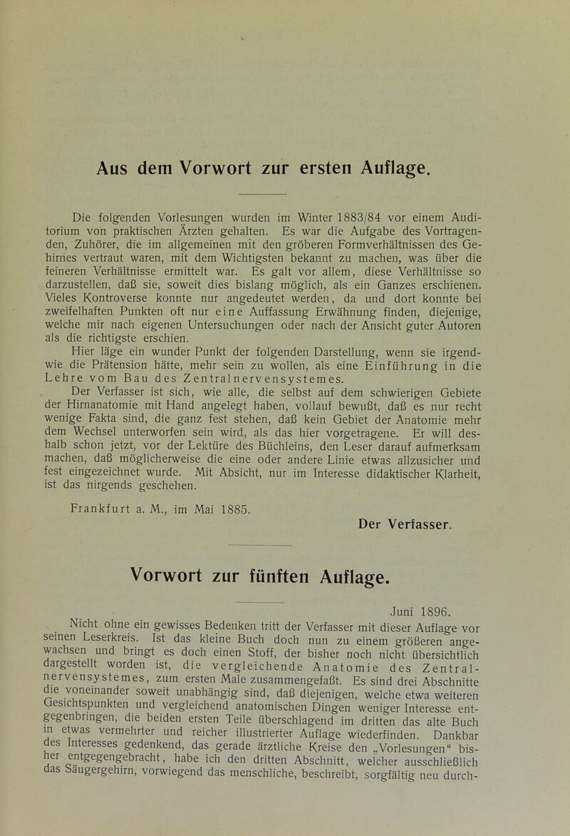 Aus dem Vorwort zur ersten Auflage. Die folgenden Vorlesungen wurden im Winter 1883/84 vor einem Audi- torium von praktischen Ärzten gehalten. Es war die Aufgabe des Vortragen- den, Zuhörer, die im allgemeinen mit den gröberen Formverhältnissen des Ge- hirnes vertraut waren, mit dem Wichtigsten bekannt zu machen, was über die feineren Verhältnisse ermittelt war. Es galt vor allem, diese Verhältnisse so darzustellen, daß sie, soweit dies bislang möglich, als ein Ganzes erschienen. Vieles Kontroverse konnte nur angedeutet werden, da und dort konnte bei zweifelhaften Punkten oft nur eine Auffassung Erwähnung finden, diejenige, welche mir nach eigenen Untersuchungen oder nach der Ansicht guter Autoren als die richtigste erschien. Hier läge ein wunder Punkt der folgenden Darstellung, wenn sie irgend- wie die Prätension hätte, mehr sein zu wollen, als eine Einführung in die Lehre vom Bau des Zentral nerv ensystemes. Der Verfasser ist sich, wie alle, die selbst auf dem schwierigen Gebiete der Hirnanatomie mit Hand angelegt haben, vollauf bewußt, daß es nur recht wenige Fakta sind, die ganz fest stehen, daß kein Gebiet der Anatomie mehr dem Wechsel unterworfen sein wird, als das hier vorgetragene. Er will des- halb schon jetzt, vor der Lektüre des Büchleins, den Leser darauf aufmerksam machen, daß möglicherweise die eine oder andere Linie etwas allzusicher und fest eingezeichnet wurde. Mit Absicht, nur im Interesse didaktischer Klarheit, ist das nirgends geschehen. Frankfurt a. M., im Mai 1885. Der Verfasser. Vorwort zur fünften Auflage. Juni 1896. Nicht ohne ein gewisses Bedenken tritt der Verfasser mit dieser Auflage vor seinen Leserkreis. Ist das kleine Buch doch nun zu einem größeren ange- wachsen und bringt es doch einen Stoff, der bisher noch nicht übersichtlich dargestellt worden ist, die vergleichende Anatomie des Zentral- nervensystem es, zum ersten Male zusammengefaßt. Es sind drei Abschnitte die voneinander soweit unabhängig sind, daß diejenigen, welche etwa weiteren Gesichtspunkten und vergleichend anatomischen Dingen weniger Interesse ent- gegenbringen, die beiden ersten Teile überschlagend im dritten das alte Buch in etwas vermehrter und reicher illustrierter Auflage wiederfinden. Dankbar des Interesses gedenkend, das gerade ärztliche Kreise den „Vorlesungen“ bis- ,er gegengebracht, habe ich den dritten Abschnitt, welcher ausschließlich aas baugergehirn, vorwiegend das menschliche, beschreibt, sorgfältig neu durch-