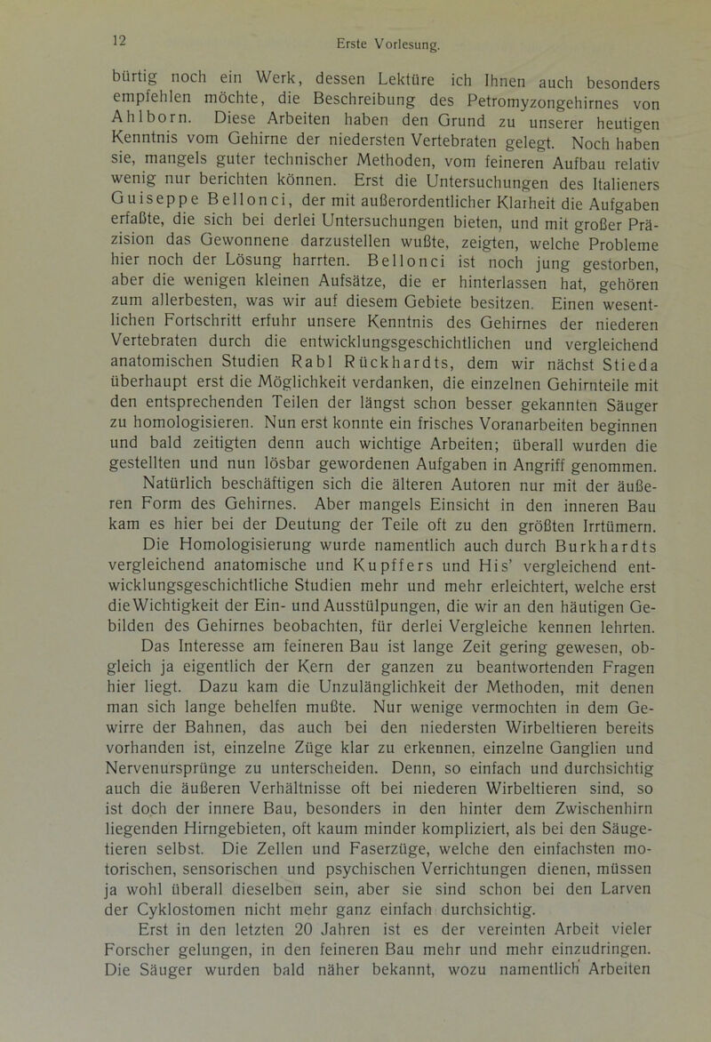 bürtig noch ein Werk, dessen Lektüre ich Ihnen auch besonders empfehlen möchte, die Beschreibung des Petromyzongehirnes von Ahlborn. Diese Arbeiten haben den Grund zu unserer heutigen Kenntnis vom Gehirne der niedersten Vertebraten gelegt. Noch haben sie, mangels guter technischer Methoden, vom feineren Aufbau relativ wenig nur berichten können. Erst die Untersuchungen des Italieners Guiseppe Bellonci, der mit außerordentlicher Klarheit die Aufgaben erfaßte, die sich bei derlei Untersuchungen bieten, und mit großer Prä- zision das Gewonnene darzustellen wußte, zeigten, welche Probleme hier noch der Lösung harrten. Bellonci ist noch jung gestorben, aber die wenigen kleinen Aufsätze, die er hinterlassen hat, gehören zum allerbesten, was wir auf diesem Gebiete besitzen. Einen wesent- lichen Fortschritt erfuhr unsere Kenntnis des Gehirnes der niederen Vertebraten durch die entwicklungsgeschichtlichen und vergleichend anatomischen Studien Rabl Rückhardts, dem wir nächst Stieda überhaupt erst die Möglichkeit verdanken, die einzelnen Gehirnteile mit den entsprechenden Teilen der längst schon besser gekannten Säuger zu homologisieren. Nun erst konnte ein frisches Voranarbeiten beginnen und bald zeitigten denn auch wichtige Arbeiten; überall wurden die gestellten und nun lösbar gewordenen Aufgaben in Angriff genommen. Natürlich beschäftigen sich die älteren Autoren nur mit der äuße- ren Form des Gehirnes. Aber mangels Einsicht in den inneren Bau kam es hier bei der Deutung der Teile oft zu den größten Irrtümern. Die Homologisierung wurde namentlich auch durch Burkhardts vergleichend anatomische und Kupffers und His’ vergleichend ent- wicklungsgeschichtliche Studien mehr und mehr erleichtert, welche erst dieWichtigkeit der Ein- und Ausstülpungen, die wir an den häutigen Ge- bilden des Gehirnes beobachten, für derlei Vergleiche kennen lehrten. Das Interesse am feineren Bau ist lange Zeit gering gewesen, ob- gleich ja eigentlich der Kern der ganzen zu beantwortenden Fragen hier liegt. Dazu kam die Unzulänglichkeit der Methoden, mit denen man sich lange behelfen mußte. Nur wenige vermochten in dem Ge- wirre der Bahnen, das auch bei den niedersten Wirbeltieren bereits vorhanden ist, einzelne Züge klar zu erkennen, einzelne Ganglien und Nervenurspriinge zu unterscheiden. Denn, so einfach und durchsichtig auch die äußeren Verhältnisse oft bei niederen Wirbeltieren sind, so ist doch der innere Bau, besonders in den hinter dem Zwischenhirn liegenden Hirngebieten, oft kaum minder kompliziert, als bei den Säuge- tieren selbst. Die Zellen und Faserzüge, welche den einfachsten mo- torischen, sensorischen und psychischen Verrichtungen dienen, müssen ja wohl überall dieselben sein, aber sie sind schon bei den Larven der Cyklostomen nicht mehr ganz einfach durchsichtig. Erst in den letzten 20 Jahren ist es der vereinten Arbeit vieler Forscher gelungen, in den feineren Bau mehr und mehr einzudringen. Die Säuger wurden bald näher bekannt, wozu namentlich Arbeiten