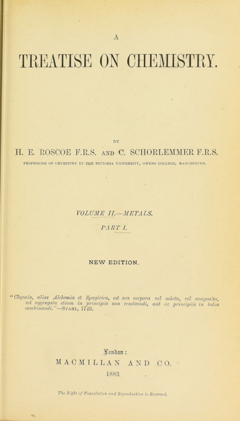 A rsy H. E. EOSCOE F.R.S. and 0. SCHOKLEMMER F.R.S. PROFESSORS OF CHEMISTRY IN TI1E VICTORIA UNIVERSITY, OWENS COLLEGE, MANCHESTER. VOLUME IT. —META IS. PART I. NEW EDITION. “ Chynua, alias Alchcmia et Spagirica, est ars corpora vel mixta, vcl composite, vel aggregala ctiam in principia sua rcsolvendi, aut cx principiis in talia combinandi. ’ ’—Stahl, 17 23. ITonbou: M A CMILLAN AND CO. 1883, The Right of Transient inn. cnul Reproduction is Reserved,