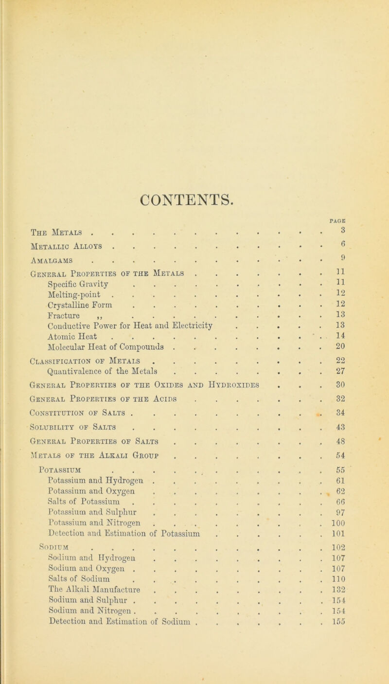 CONTENTS PAGE The Metals 3 Metallic Alloys 6 Amalgams • • 9 General Properties of the Metals Specific Gravity 11 Melting-point 12 Crystalline Form 12 Fracture ,, .......... 13 Conductive Power for Heat and Electricity . . . . .13 Atomic Heat . . . . . . . . . . ' . 14 Molecular Heat of Compounds . . 20 Classification of Metals 22 Quantivalence of the Metals 27 General Properties of the Oxides and Hydroxides ... 30 General Properties of the Acids 32 Constitution of Salts .34 Solubility of Salts 43 General Properties of Salts 48 Metals of the Alkali Group 54 Potassium 55 Potassium and Hydrogen ......... 61 Potassium and Oxygen . . . . . . . . . 62 Salts of Potassium .......... 66 Potassium and Sulphur ......... 97 Potassium and Nitrogen . . .100 Detection and Estimation of Potassium 101 Sodium 102 Sodium and Hydrogen . . . . . . . . .107 Sodium and Oxygen .......... 107 Salts of Sodium . . . . . . . . . .110 The Alkali Manufacture . , . . . . . . .132 Sodium and Sulphur . . . . . . . . . .154 Sodium and Nitrogen .154 Detection and Estimation of Sodium ....... 155