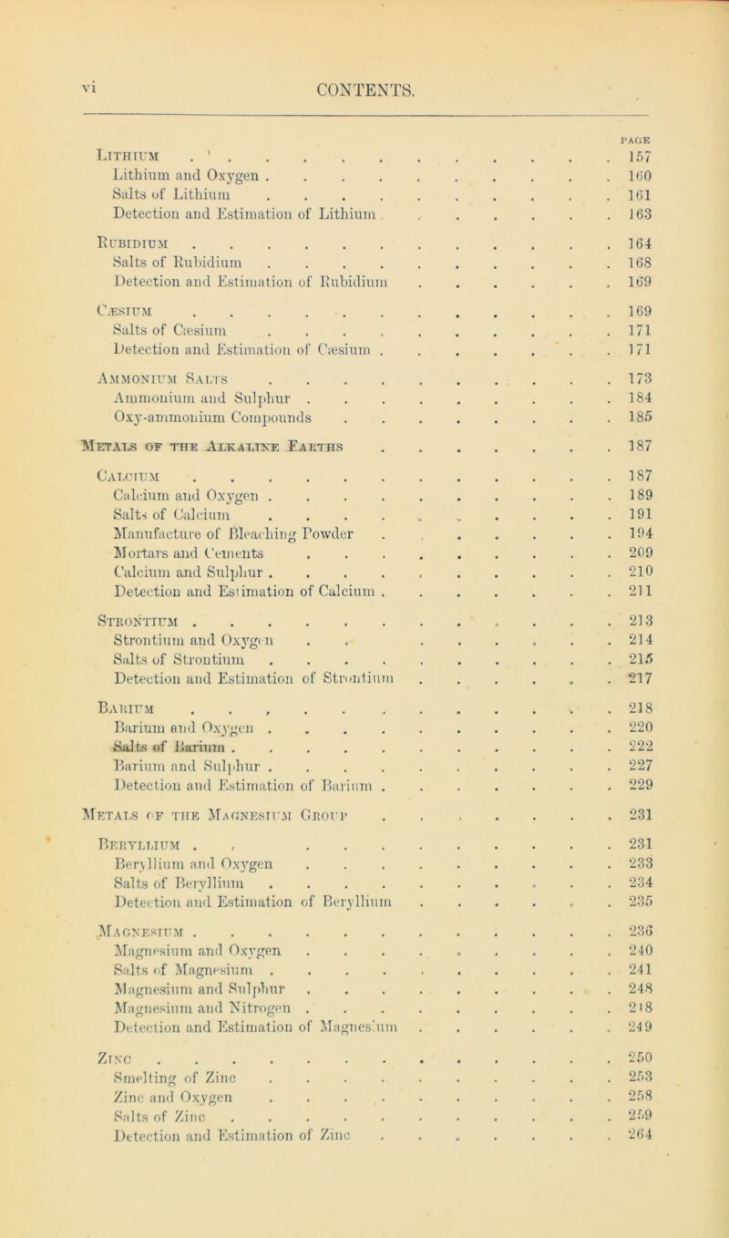 PAGE Lithium . ' 157 Lithium and Oxygen 160 Salts of Lithium . . . . . . . . . .161 Detection and Estimation of Lithium r . . . . .163 Rubidium 164 Salts of Rubidium . . . . . . . . . .168 Detection and Estimation of Rubidium ...... 169 C.ESTUM 169 Salts of Caesium . . . , . . . . . .171 Detection and Estimation of Caesium . . . . . . .171 Ammonium Salts 173 Ammonium and Sulphur . . . . . . . . .184 Oxy-ammonium Compounds . . . . . . . .185 Metals of the Alkaline Earths . 187 Calcium 187 Calcium and Oxygen . . . . . . . . . .189 Salts of Calcium . . . . * v . . . .191 Manufacture of Bleaching Towder . , . . . . .194 Mortars and Cements ......... 209 Calcium and Sulphur. . . . . . . . . .210 Detection and Estimation of Calcium . . . . . . .211 Strontium 213 Strontium and Oxygen . . . . . . . .214 S.dts of Strontium . . . . . . . . . .215 Detection and Estimation of Strontium ...... 217 Barium 218 Barium and Oxygen .......... 220 Salts of Barium ........... 222 Barium and Sulphur .......... 227 Detection and Estimation of Barium ....... 229 Metals of the Magnesium Group ....... 231 Beryllium . , 231 Beryllium and Oxygen ......... 233 Salts of Beryllium .......... 234 Detection and Estimation of Beryllium ...... 235 Magnesium 236 Magnesium and Oxygen ......... 240 Salts of Magnesium . . . . . . . . . .241 Magnesium and Sulphur ......... 248 Magnesium and Nitrogen . . . . . . . . .2)8 Detection and Estimation of Magnesium . . . . . .24 9 Zinc 250 Smelting of Zinc .......... 253 Zinc and Oxygen . . . . . . . . . 258 Salts of Zinc ........... 259 Detection and Estimation of Zinc ....... 264