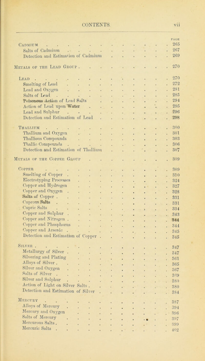 PAGE Cadmium 265 Salts of Cadmium .......... 267 Detection and Estimation of Cadmium 269 Metals of the Lead Grot? 270 Lead 270 Smelting of Lead ...... .... 272 Lead and Oxygen . . . . . . . . . .281 Salts of Lead ........... 285 Poisonous Action of Lead S;dts ....... 294 Action of Lead upon Water ........ 295 Lead and Sulphur .......... 296 Detection and Estimation of Lead ....... 298 Thallium 300 Thallium and Oxygen . . . . . . . . .301 Thallious Compounds ......... 303 Thai lie Compounds .......... 306 Detection and Estimation of Thallium ...... 307 Metals of the Copper Group 309 Copper 309 Smelting of Copper . . . . . . . . . .310 Electrotyping Processes ......... 324 Copper and Hydrogen ......... 327 Copper and Oxygen .......... 328 Salts of Copper ........... 331 Cuprous Salts . . . . . . . . . . .331 Cupric Salts ; . 334 Copper and Sulphur 343 Copper and Nitrogen .......... 344 Copper and Phosphorus ......... 344 Copper and Arsenic ......... 345 Detection and Estimation of Copper ....... 345 S,LVKR 347 Metallurgy of Silver 347 Silvering and Plating 3(34 Alloys of Silver .......... 355 Silver and Oxygen ....... 367 Salts of Silver ........ 3139 Silver and Sulphur 330 Action of Light on Silver Salts 380 Detection and Estimation of Silver ...... 384 Mercury gS7 Alloys of Mercury ........ 394 Mercury and Ox3'gen ....... 396 Salts of Mercury ........ 397 Mercurous Salts 399 Mercuric Salts