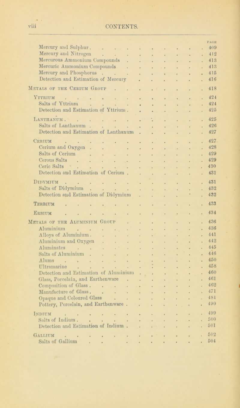 PAGE Mercury and Sulphur 409 Mercury and Nitrogen 412 Mercurous Ammonium Compounds . . . . . . .413 Mercuric Ammonium Compounds . . . . . . .413 Mercury and Phosphorus .415 Detection and Estimation of Mercury . . . . . .416 Metals of the Cerium Group 418 Yttrium 424 Salts of Yttrium .......... 424 Detection and Estimation of Yttrium ....... 425 Lanthanum 425 Salts of Lanthanum .......... 426 Detection and Estimation of Lanthanum ...... 427 Cerium 427 Cerium and Oxygen . . ....... 428 Salts of Cerium . . .429 Cerous Salts ........... 429 Ceric Salts ........... 430 Detection and Estimation of Cerium ....... 431 Didymium 431 Salts of Didymium .......... 432 Detection and Estimation of Didymium . . . . * .432 Terbium 433 Erbium 434 Metals of the Aluminium Grout 436 Aluminium 436 Alloys of Aluminium. ......... 441 Aluminium and Oxygen 442 Aluminates 445 Salts of Aluminium • . ' . .446 Alums 450 Ultramarine ........... 458 Detection and Estimation of Aluminium 460 Glass, Porcelain, and Earthenware ....... 461 Composition of Glass .......... 462 Manufacture of Glass. . . . . . . . . .471 Opaque and Coloured Glass . . . . . . . .481 Pottery, Porcelain, and Earthenware 490 Indium 499 Salts of Indium ........... 500 Detection and Estimation of Indium 501 Gallium 502 Salts of Gallium . . 504