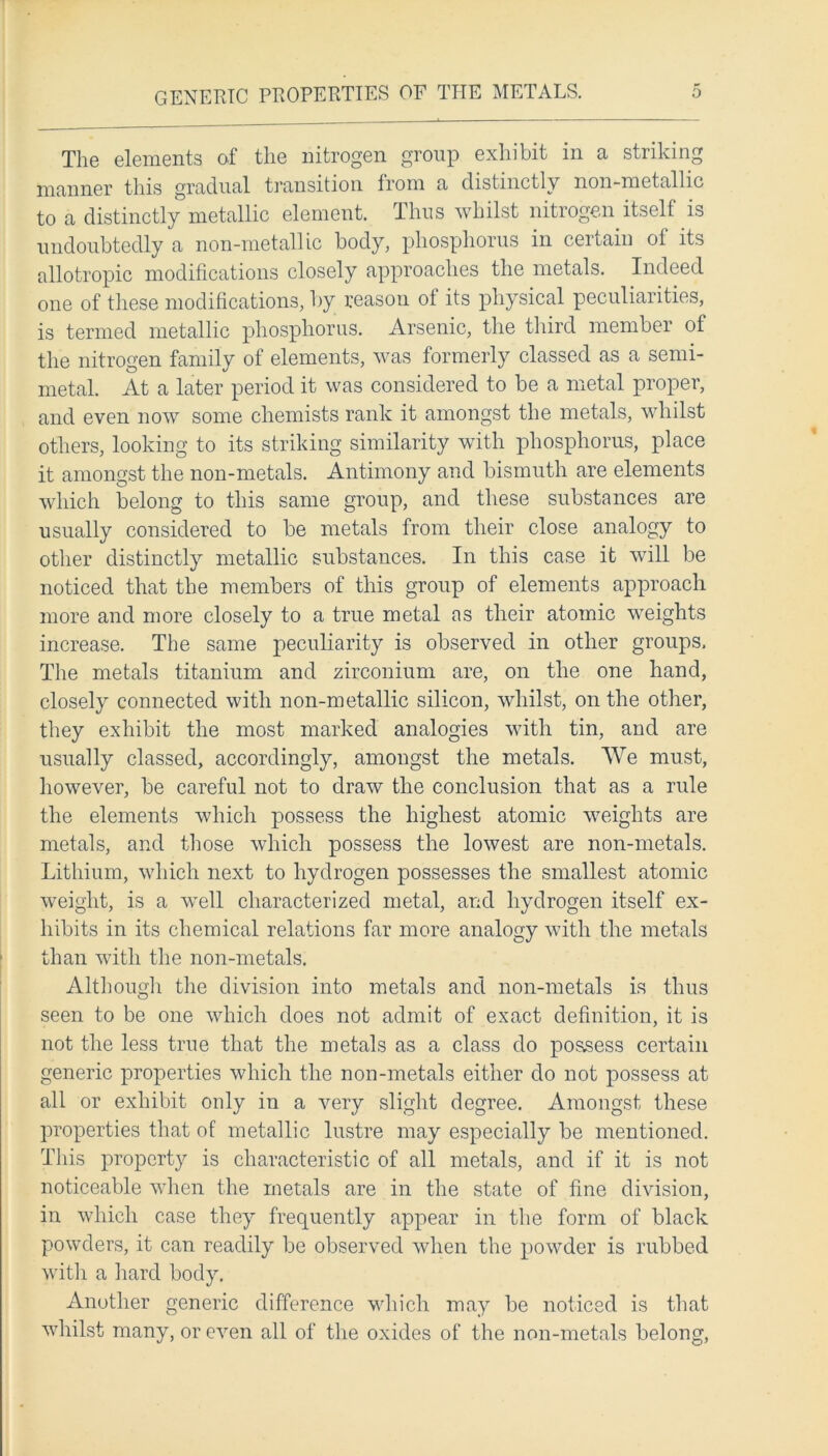 GENERIC PROPERTIES OF THE METALS. o The elements of the nitrogen group exhibit in a striking manner this gradual transition from a distinctly non-metallic to a distinctly metallic element. Thus whilst nitrogen itself is undoubtedly a non-metallic body, phosphorus in certain of its allotropic modifications closely approaches the metals. Indeed one of these modifications, by reason of its physical peculiarities, is termed metallic phosphorus. Arsenic, the third member of the nitrogen family of elements, was formerly classed as a semi- metal. At a later period it was considered to be a metal proper, and even now some chemists rank it amongst the metals, whilst others, looking to its striking similarity with phosphorus, place it amongst the non-metals. Antimony and bismuth are elements which belong to this same group, and these substances are usually considered to be metals from their close analogy to other distinctly metallic substances. In this case it will be noticed that the members of this group of elements approach more and more closely to a true metal as their atomic weights increase. The same peculiarity is observed in other groups. The metals titanium and zirconium are, on the one hand, closely connected with non-metallic silicon, whilst, on the other, they exhibit the most marked analogies with tin, and are usually classed, accordingly, amongst the metals. We must, however, be careful not to draw the conclusion that as a rule the elements which possess the highest atomic weights are metals, and those which possess the lowest are non-metals. Lithium, which next to hydrogen possesses the smallest atomic weight, is a well characterized metal, and hydrogen itself ex- hibits in its chemical relations far more analogy with the metals than with the non-metals. Although the division into metals and non-metals is thus seen to be one which does not admit of exact definition, it is not the less true that the metals as a class do possess certain generic properties which the non-metals either do not possess at all or exhibit only in a very slight degree. Amongst these properties that of metallic lustre may especially be mentioned. This property is characteristic of all metals, and if it is not noticeable when the metals are in the state of fine division, in which case they frequently appear in the form of black powders, it can readily be observed when the powder is rubbed with a hard body. Another generic difference which may be noticed is that whilst many, or even all of the oxides of the non-metals belong,