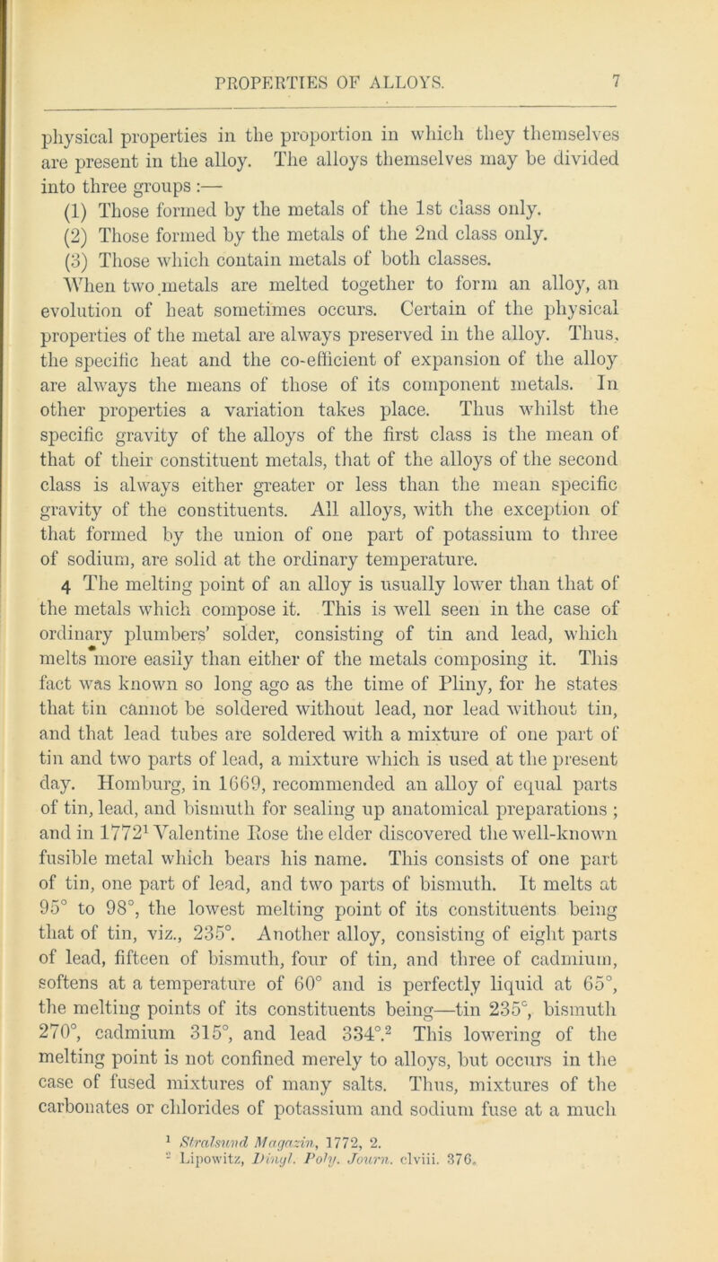 physical properties in the proportion in which they themselves are present in the alloy. The alloys themselves may be divided into three groups :— (1) Those formed by the metals of the 1st class only. (2) Those formed by the metals of the 2nd class only. (3) Those which contain metals of both classes. When two .metals are melted together to form an alloy, an evolution of heat sometimes occurs. Certain of the physical properties of the metal are always preserved in the alloy. Thus, the specific heat and the co-efficient of expansion of the allo}^ are always the means of those of its component metals. In other properties a variation takes place. Thus whilst the specific gravity of the alloys of the first class is the mean of that of their constituent metals, that of the alloys of the second class is always either greater or less than the mean specific gravity of the constituents. All alloys, with the exception of that formed by the union of one part of potassium to three of sodium, are solid at the ordinary temperature. 4 The melting point of an alloy is usually lower than that of the metals which compose it. This is well seen in the case of ordinary plumbers’ solder, consisting of tin and lead, which melts more easily than either of the metals composing it. This fact was known so long ago as the time of Pliny, for he states that tin cannot be soldered without lead, nor lead without tin, and that lead tubes are soldered with a mixture of one part of tin and two parts of lead, a mixture which is used at the present day. Homburg, in 1669, recommended an alloy of equal parts of tin, lead, and bismuth for sealing up anatomical preparations ; and in 17721 Valentine Pose the elder discovered the well-known fusible metal which bears his name. This consists of one part of tin, one part of lead, and two parts of bismuth. It melts at 95° to 98°, the lowest melting point of its constituents being that of tin, viz., 235°. Another alloy, consisting of eight parts of lead, fifteen of bismuth, four of tin, and three of cadmium, softens at a temperature of 60° and is perfectly liquid at 65°, the melting points of its constituents being—tin 235c, bismuth 270°, cadmium 315°, and lead 334°.2 This lowering of the melting point is not confined merely to alloys, but occurs in the case of fused mixtures of many salts. Thus, mixtures of the carbonates or chlorides of potassium and sodium fuse at a much 1 Stralsund Magazin, 1772, 2. - Lipowitz, Vinyl. Poly. Journ. clviii. 376,