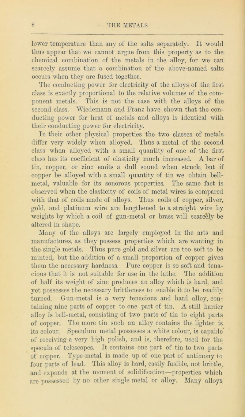 lower temperature than any of the salts separately. It would thus appear that we cannot argue from this property as to the chemical combination of the metals in the alloy, for we can scarcely assume that a combination of the above-named salts occurs when they are fused together. The conducting power for electricity of the alloys of the first class is exactly proportional to the relative volumes of the com- ponent metals. This is not the case with the alloys of the second class. Wiedemann and Franz have shown that the con- ducting power for heat of metals and alloys is identical with their conducting power for electricity. In their other physical properties the two classes of metals differ very widely when alloyed. Thus a metal of the second class when alloyed with a small quantity of one of the first class has its coefficient of elasticity much increased. A bar of tin, copper, or zinc emits a dull sound when struck, but if copper be alloyed with a small quantity of tin we obtain bell- metal, valuable for its sonorous properties. The same fact is observed when the elasticity of coils of metal wires is compared with that of coils made of alloys. Thus coils of copper, silver, gold, and platinum wire are lengthened to a straight wire by weights by which a coil of gun-metal or brass will scarcely be altered in shape. Many of the alloys are largely employed in the arts and manufactures, as they possess properties which are wanting in the single metals. Thus pure gold and silver are too soft to be minted, but the addition of a small proportion of copper gives them the necessary hardness. Pure copper is so soft and tena- cious that it is not suitable for use in the lathe. The addition of half its weight of zinc produces an alloy which is hard, and yet possesses the necessary brittleness to enable it to be readily turned. Gun-metal is a very tenacious and hard alloy, con- taining nine parts of copper to one part of tin. A still harder alloy is bell-metal, consisting of two parts of tin to eight parts of copper. The more tin such an alloy contains the lighter is its colour. Speculum metal possesses a white colour, is capable’ of receiving a very high polish, and is, therefore, used for the specula of telescopes. It contains one part of tin to two parts of copper. Type-metal is made up of one part of antimony to four parts of lead. This alloy is hard, easily fusible, not brittle, and expands at the moment of solidification—properties which are possessed by no other single metal or alloy. Many alloys