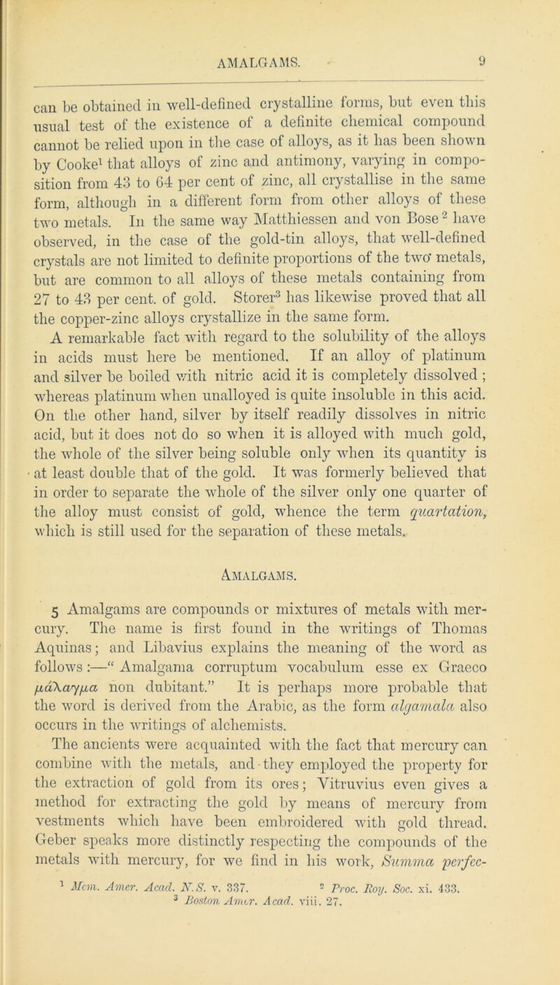 can be obtained in well-defined crystalline forms, but even this usual test of the existence of a definite chemical compound cannot be relied upon in the case of alloys, as it has been shown by Cooke1 that alloys of zinc and antimony, varying in compo- sition from 43 to 64 per cent of zinc, all crystallise in the same form, although in a different form from other alloys of these two metals. In the same way Mattliiessen and von Bose2 have observed, in the case of the gold-tin alloys, that well-defined crystals are not limited to definite proportions of the two* metals, but are common to all alloys of these metals containing from 27 to 43 per cent, of gold. Storer3 has likewise proved that all the copper-zinc alloys crystallize in the same form. A remarkable fact with regard to the solubility of the alloys in acids must here be mentioned. If an alloy of platinum and silver be boiled with nitric acid it is completely dissolved ; whereas platinum when unalloyed is quite insoluble in this acid. On the other hand, silver by itself readily dissolves in nitric acid, but it does not do so when it is alloyed with much gold, the whole of the silver being soluble only when its quantity is at least double that of the gold. It was formerly believed that in order to separate the whole of the silver only one quarter of the alloy must consist of gold, whence the term quartcition, which is still used for the separation of these metals. Amalgams. 5 Amalgams are compounds or mixtures of metals with mer- cury. The name is first found in the writings of Thomas Aquinas; and Libavius explains the meaning of the word as follows :—“ Amalgama corruptum vocabulum esse ex Graeco fu,d\ay/j,a non dubitant.” It is perhaps more probable that the word is derived from the Arabic, as the form algamalci also occurs in the writings of alchemists. The ancients were acquainted with the fact that mercury can combine with the metals, and • they employed the property for the extraction of gold from its ores; Vitruvius even gives a method for extracting the gold by means of mercury from vestments which have been embroidered with gold thread. Geber speaks more distinctly respecting the compounds of the metals with mercury, for we find in his work, Summa pcrfcc- 1 Mem. Amer. Acad. N.S. v. 337. 2 Proc. Roy. Soc. xi. 433. 3 Boston Amer. Acad. viii. 27.