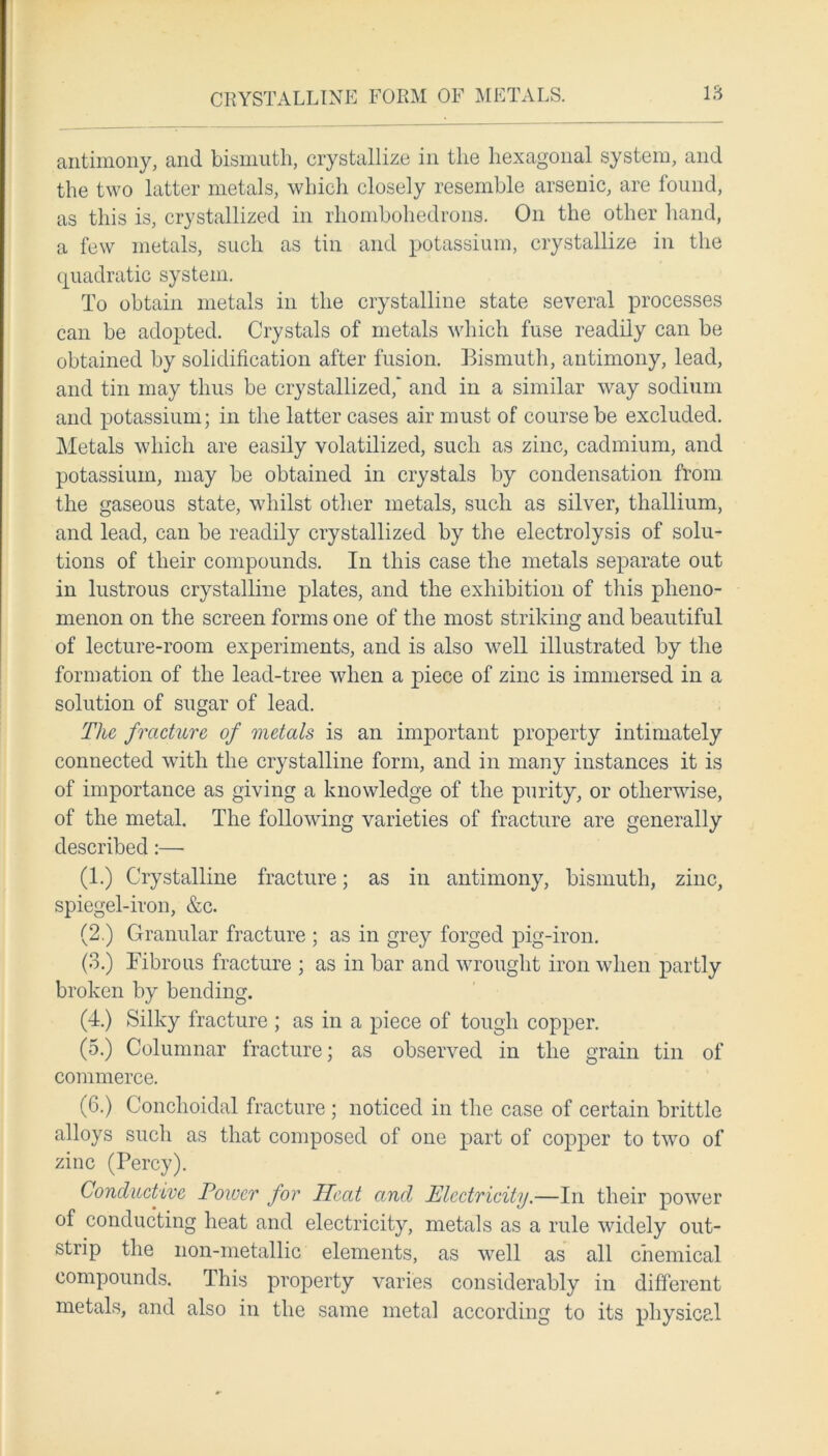 CRYSTALLINE FORM OF METALS. antimony, and bismuth, crystallize in the hexagonal system, and the two latter metals, which closely resemble arsenic, are found, as this is, crystallized in rhombohedrons. On the other hand, a few metals, such as tin and potassium, crystallize in the quadratic system. To obtain metals in the crystalline state several processes can be adopted. Crystals of metals which fuse readily can be obtained by solidification after fusion. Bismuth, antimony, lead, and tin may thus be crystallized,' and in a similar way sodium and potassium; in the latter cases air must of course be excluded. Metals which are easily volatilized, such as zinc, cadmium, and potassium, may be obtained in crystals by condensation from the gaseous state, whilst other metals, such as silver, thallium, and lead, can be readily crystallized by the electrolysis of solu- tions of their compounds. In this case the metals separate out in lustrous crystalline plates, and the exhibition of this pheno- menon on the screen forms one of the most striking and beautiful of lecture-room experiments, and is also well illustrated by the formation of the lead-tree when a piece of zinc is immersed in a solution of sugar of lead. The fracture of metals is an important property intimately connected with the crystalline form, and in many instances it is of importance as giving a knowledge of the purity, or otherwise, of the metal. The following varieties of fracture are generally described:—• (1.) Crystalline fracture; as in antimony, bismuth, zinc, spiegel-iron, &c. (2.) Granular fracture ; as in grey forged pig-iron. (3.) Fibrous fracture ; as in bar and wrought iron when partly broken by bending. (4.) Silky fracture ; as in a piece of tough copper. (5.) Columnar fracture; as observed in the grain tin of commerce. (6.) Conchoidal fracture; noticed in the case of certain brittle alloys such as that composed of one part of copper to two of zinc (Percy). Conductive Power for Heat and Electricity.—In their power of conducting heat and electricity, metals as a rule widely out- strip the non-metallic elements, as well as all chemical compounds. This property varies considerably in different metals, and also in the same metal according to its physical