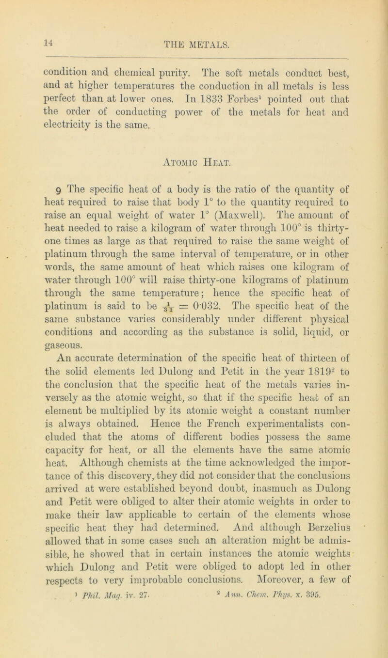 condition and chemical purity. The soft metals conduct best, and at higher temperatures the conduction in all metals is less perfect than at lower ones. In 1833 Forbes1 pointed out that the order of conducting power of the metals for heat and electricity is the same. AtOxMic Heat. 9 The specific heat of a body is the ratio of the quantity of heat required to raise that body 1° to the quantity required to raise an equal weight of water 1° (Maxwell). The amount of heat needed to raise a kilogram of water through 100° is thirty- one times as large as that required to raise the same weight of platinum through the same interval of temperature, or in other words, the same amount of heat which raises one kilogram of water through 100° will raise thirty-one kilograms of platinum through the same temperature; lienee the specific heat of platinum is said to be -%T = 0‘032. The specific heat of the same substance varies considerably under different physical conditions and according as the substance is solid, liquid, or gaseous. An accurate determination of the specific heat of thirteen of the solid elements led Dulong and Petit in the year 1819'2 to the conclusion that the specific heat of the metals varies in- versely as the atomic weight, so that if the specific heat of an element be multiplied by its atomic weight a constant number is always obtained. Hence the French experimentalists con- cluded that the atoms of different bodies possess the same capacity for heat, or all the elements have the same atomic heat. Although chemists at the time acknowledged the impor- tance of this discovery, they did not consider that the conclusions arrived at were established beyond doubt, inasmuch as Dulong and Petit were obliged to alter their atomic weights in order to make their law applicable to certain of the elements whose specific heat they had determined. And although Berzelius allowed that in some cases such an alteration might be admis- sible, he showed that in certain instances the atomic weights which Dulong and Petit were obliged to adopt led in other respects to very improbable conclusions. Moreover, a few of 1 Phil. Mag. iv. 27- 2 Ann. Chon. Phys. x. 395.