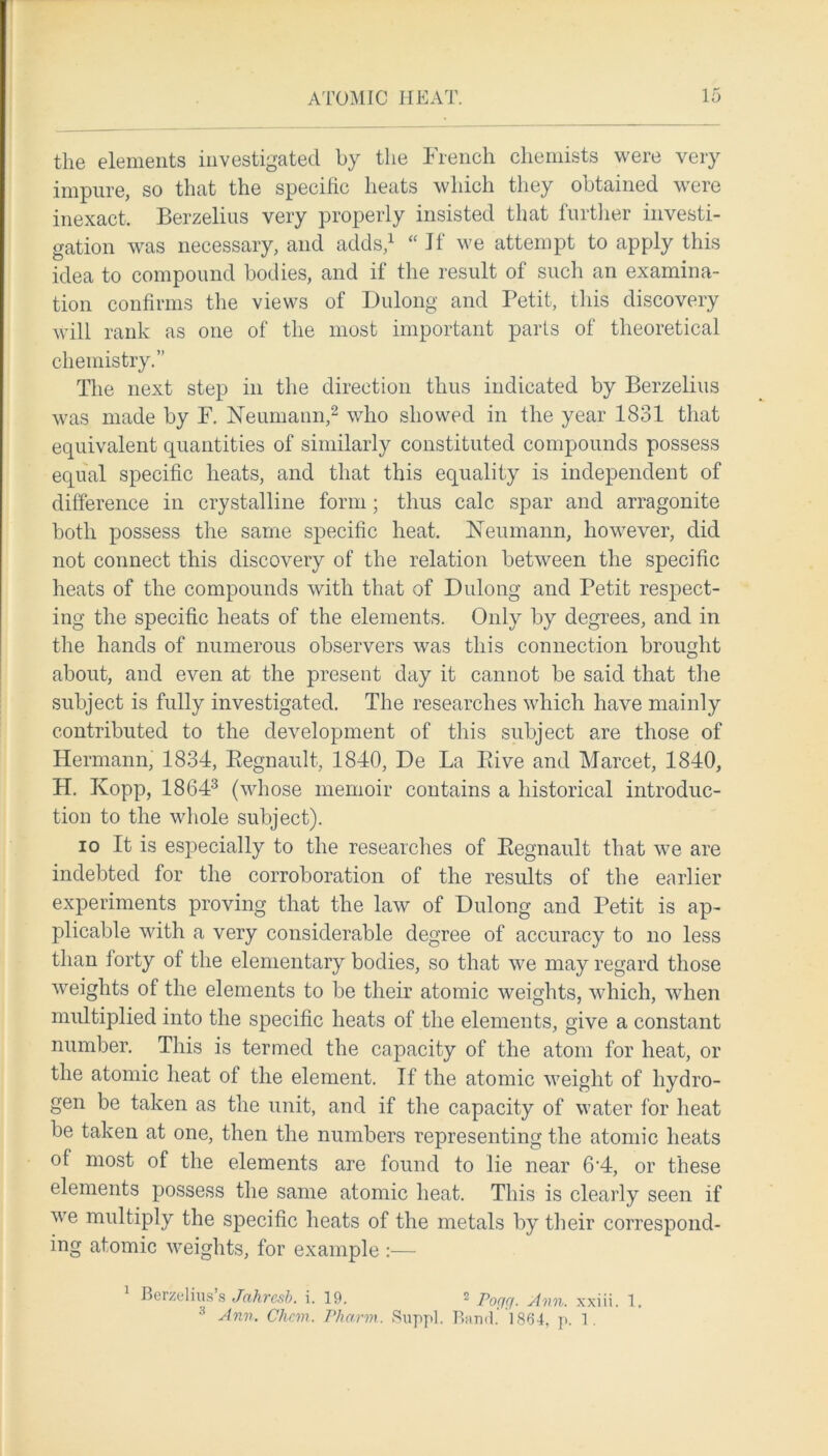 the elements investigated by the French chemists were very impure, so that the specific heats which they obtained were inexact. Berzelius very properly insisted that further investi- gation was necessary, and adds,1 “ Jf we attempt to apply this idea to compound bodies, and if the result of such an examina- tion confirms the views of Dulong and Petit, this discovery will rank as one of the most important parts of theoretical chemistry.” The next step in the direction thus indicated by Berzelius was made by F. Neumann,2 who showed in the year 1831 that equivalent quantities of similarly constituted compounds possess equal specific heats, and that this equality is independent of difference in crystalline form; thus calc spar and arragonite both possess the same specific heat. Neumann, however, did not connect this discovery of the relation between the specific heats of the compounds with that of Dulong and Petit respect- ing the specific heats of the elements. Only by degrees, and in the hands of numerous observers was this connection brought about, and even at the present day it cannot be said that the subject is fully investigated. The researches which have mainly contributed to the development of this subject are those of Hermann, 1834, Regnault, 1840, De La Eive and Marcet, 1840, PI. Kopp, 18643 (whose memoir contains a historical introduc- tion to the whole subject). io It is especially to the researches of Regnault that we are indebted for the corroboration of the results of the earlier experiments proving that the law of Dulong and Petit is ap- plicable with a very considerable degree of accuracy to no less than forty of the elementary bodies, so that we may regard those weights of the elements to be their atomic weights, which, when multiplied into the specific heats of the elements, give a constant number. This is termed the capacity of the atom for heat, or the atomic heat of the element. If the atomic weight of hydro- gen be taken as the unit, and if the capacity of water for heat be taken at one, then the numbers representing the atomic heats of most of the elements are found to lie near 6'4, or these elements possess the same atomic heat. This is clearly seen if we multiply the specific heats of the metals by their correspond- ing atomic weights, for example :— Berzelius s Jahresb. i. 19. 2 Pogg. Ann. xxiii. 1. 8 Ann. Chem. Pharm. Suppl. Band. 1864, p. 1.