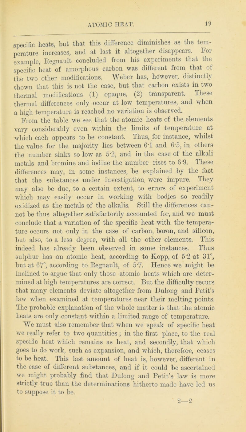 specific heats, but that this difference diminishes as the tem- perature increases, and at last it altogetliei disappeais. loi example, Eegnault concluded from his experiments that the specific heat of amorphous carbon was different from that of the two other modifications. Weber has, however, distinctly shown that this is not the case, but that caibon exists in tvn o thermal modifications (1) opaque, (2) transparent. These thermal differences only occur at low temperatures, and when a high temperature is reached no variation is observed. From the table we see that the atomic heats of the elements vary considerably even within the limits of temperature at which each appears to be constant. Thus, for instance, whilst the value for the majority lies between 6T and 6‘5, in others the number sinks so low as 5'2, and in the case of the alkali metals and bromine and iodine the number rises to 6*9. These differences may, in some instances, be explained by the fact that the substances under investigation were impure. They may also be due, to a certain extent, to errors of experiment which may easily occur in working with bodies so readily oxidized as the metals of the alkalis. Still the differences can- not be thus altogether satisfactorily accounted for, and we must conclude that a variation of the specific heat with the tempera- ture occurs not only in the case of carbon, boron, and silicon, but also, to a less degree, with all the other elements. This indeed lias already been observed in some instances. Thus sulphur has an atomic heat, according to Kopp, of 5‘2 at 31°, but at 67°, according to Eegnault, of 5*7. Hence we might be inclined to argue that only those atomic heats which are deter- mined at high temperatures are correct. But the difficulty recurs that many elements deviate altogether from Dulong and Petit’s law when examined at temperatures near their melting points. The probable explanation of the whole matter is that the atomic heats are only constant within a limited range of temperature. We must also remember that when we speak of specific heat we really refer to two quantities ; in the first place, to the real specific heat which remains as heat, and secondly, that which goes to do work, such as expansion, and which, therefore, ceases to be heat. This last amount of heat is, however, different in the case of different substances, and if it could be ascertained we might probably find that Dulong and Petit’s law is more strictly true than the determinations hitherto made have led us to suppose it to be. 2 2
