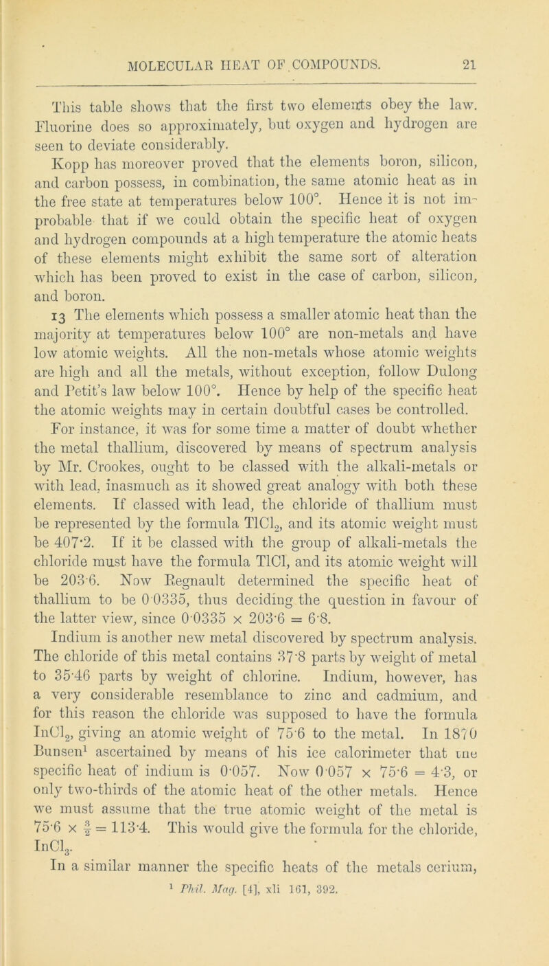 This table shows that the first two elements obey the law. Fluorine does so approximately, but oxygen and hydrogen are seen to deviate considerably. Kopp has moreover proved that the elements boron, silicon, and carbon possess, in combination, the same atomic heat as in the free state at temperatures below 100°. Hence it is not im- probable that if we could obtain the specific heat of oxygen and hydrogen compounds at a high temperature the atomic heats of these elements might exhibit the same sort of alteration which has been proved to exist in the case of carbon, silicon, and boron. 13 The elements which possess a smaller atomic heat than the majority at temperatures below 100° are non-metals and have low atomic weights. All the non-metals whose atomic weights are high and all the metals, without exception, follow Dulong and Petit’s law below 100°. Hence by help of the specific heat the atomic weights may in certain doubtful cases be controlled. For instance, it was for some time a matter of doubt whether the metal thallium, discovered by means of spectrum analysis by Mr. Crookes, ought to be classed with the alkali-metals or with lead, inasmuch as it showed great analogy with both these elements. If classed with lead, the chloride of thallium must be represented by the formula T1C12, and its atomic weight must be 407*2. If it be classed with the group of alkali-metals the chloride must have the formula T1C1, and its atomic weight will be 203-6. How Eegnault determined the specific heat of thallium to be 0 0335, thus deciding the question in favour of the latter view, since 0 0335 x 203-6 = 6'8. Indium is another new metal discovered by spectrum analysis. The chloride of this metal contains 37*8 parts by weight of metal to 35-46 parts by weight of chlorine. Indium, however, has a very considerable resemblance to zinc and cadmium, and for this reason the chloride was supposed to have the formula InCl2, giving an atomic weight of 75 6 to the metal. In 1870 Bunsen1 ascertained by means of his ice calorimeter that rne specific heat of indium is 0'057. How 0 057 x 75*6 = 43, or only two-thirds of the atomic heat of the other metals. Hence we must assume that the true atomic weight of the metal is 75*6 x | = 113-4. This would give the formula for the chloride, InCl3. In a similar manner the specific heats of the metals cerium, 1 Phil. Hhag. [4], xli 161, 392.