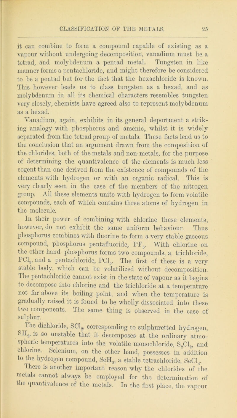 it can combine to form a compound capable of existing as a vapour without undergoing decomposition, vanadium must be a tetrad, and molybdenum a pentad metal. Tungsten in like manner forms a pentacliloride, and might therefore be considered to be a peutacl but for the fact that the hexachloride is known. This however leads us to class tungsten as a hexad, and as molybdenum in all its chemical characters resembles tungsten very closely, chemists have agreed also to represent molybdenum as a hexad. Vanadium, again, exhibits in its general deportment a strik- ing analogy with phosphorus and arsenic, whilst it is widely separated from the tetrad group of metals. These facts lead us to the conclusion that an argument drawn from the composition of the chlorides, both of the metals and non-metals, for the purpose of determining the quantivalence of the elements is much less cogent than one derived from the existence of compounds of the elements with hydrogen or with an organic radical. This is very clearly seen in the case of the members of the nitrogen group. All these elements unite with hydrogen to form volatile compounds, each of which contains three atoms of hydrogen in the molecule. In their power of combining with chlorine these elements, however, do not exhibit the same uniform behaviour. Thus phosphorus combines with fluorine to form a very stable gaseous compound, phosphorus pentafluoride, PF5. With chlorine on the other hand phosphorus forms two compounds, a trichloride, PC13, and a pentacliloride, PC15. The first of these is a very stable body, which can be volatilized without decomposition. Hie pentacliloride cannot exist in the state of vapour as it begins to decompose into chlorine and the trichloride at a temperature not far above its boiling point, and when the temperature is gradually raised it is found to be wholly dissociated into these two components. The same thing is observed in the case of sulphur. Ihe dichloride, SC12, corresponding to sulphuretted hydrogen, &H2, -*s so unstable that it decomposes at the ordinary atmo- spheric temperatures into the volatile monochloride, S2C12, and chloiine. Selenium, on the other hand, possesses in addition to the hydrogen compound, SeH2, a stable tetrachloride, SeCl4. Iheie is another important reason why the chlorides of the metals cannot always be employed for the determination of the quantivalence of the metals. In the first place, the vapour