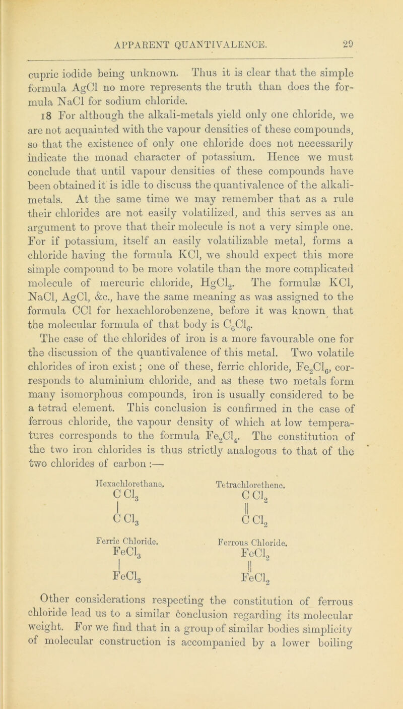 APPARENT QUANTI VALENCE. 20 cupric iodide being unknown. Tlius it is clear that the simple formula AgCl no more represents the truth than does the for- mula NaCl for sodium chloride. 18 Tor although the alkali-metals yield only one chloride, we are not acquainted with the vapour densities of these compounds, so that the existence of only one chloride does not necessarily indicate the monad character of potassium. Hence we must conclude that until vapour densities of these compounds have been obtained it is idle to discuss the quantivalence of the alkali- metals. At the same time we may remember that as a rule their chlorides are not easily volatilized, and this serves as an argument to prove that their molecule is not a very simple one. For if potassium, itself an easily volatilizable metal, forms a chloride having the formula KC1, we should expect this more simple compound to be more volatile than the more complicated molecule of mercuric chloride, HgCl.,. The formulas KC1, NaCl, AgCl, &c., have the same meaning as was assigned to the formula CC1 for hexachlorobenzene, before it was known that the molecular formula of that body is C6C16. The case of the chlorides of iron is a more favourable one for the discussion of the quantivalence of this metal. Two volatile chlorides of iron exist; one of these, ferric chloride, Fe.,Cl6, cor- responds to aluminium chloride, and as these two metals form many isoinorphous compounds, iron is usually considered to be a tetrad element. This conclusion is confirmed in the case of ferrous chloride, the vapour density of which at low tempera- tures corresponds to the formula Fe2Cl4. The constitution of the two iron chlorides is thus strictly analogous to that of the two chlorides of carbon :— Hexachlorethane. cci, I cci3 Tetrachlorethene. C CL II CC12 Ferric Chloride. FeCl3 FeCl3 Ferrous Chloride. FeCl2 I! FeCl2 Other considerations respecting the constitution of ferrous chloride lead us to a similar conclusion regarding its molecular weight. For we find that in a group of similar bodies simplicity of molecular construction is accompanied by a lower boiling