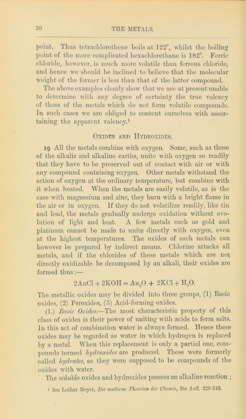 point. Thus tetrachlorethene boils at 122°, whilst the boiling point of the more complicated hexaclilorethane is 182°. Ferric chloride, however, is much more volatile than ferrous chloride, and hence we should be inclined to believe that the molecular weight of the former is less than that of the latter compound. The above examples clearly show that we are at present unable to determine with any degree of certainty the true valency of those of the metals which do not form volatile compounds. In such cases we are obliged to content ourselves with ascer- taining the apparent valency.1 Oxides and Hydroxides. 19 All the metals combine with oxygen. Some, such as those of the alkalis and alkaline earths, unite with oxygen so readily that they have to be preserved out of contact with air or with any compound containing oxygen. Other metals withstand the action of oxygen at the ordinary temperature, but combine with it when heated. When the metals are easily volatile, as is the case with magnesium and zinc, they burn with a bright flame in the air or in oxygen. If they do not volatilize readily, like tin and lead, the metals gradually undergo oxidation without evo- lution of light and heat. A few metals such as gold and platinum cannot be made to unite directly with oxygen, even at the highest temperatures. The oxides of such metals can however be prepared bj7' indirect means. Chlorine attacks all metals, and if the chlorides of these metals which are not directly oxidizable be decomposed by an alkali, their oxides are formed thus:— 2 AuCl + 2KOH = Au20 + 2KC1 + H20. The metallic oxides may be divided into three groups, (1) Basic oxides, (2) Peroxides, (3) Acid-forming oxides. (1.) Basic Oxides.—The most characteristic property of this class of oxides is their power of uniting with acids to form salts. In this act of combination water is always formed. Hence these oxides may be regarded as water in which hydrogen is replaced by a metal. When this replacement is only a partial one, com- pounds termed hydroxides are produced. These were formerly called hydrates, as they were supposed to be compounds of the oxides with water. The soluble oxides and hydroxides possess an alkaline reaction ; 1 Sec Lothar Meyer, Die moderne Thcoricn der Chcmic, 3te Aufl. 220-243.
